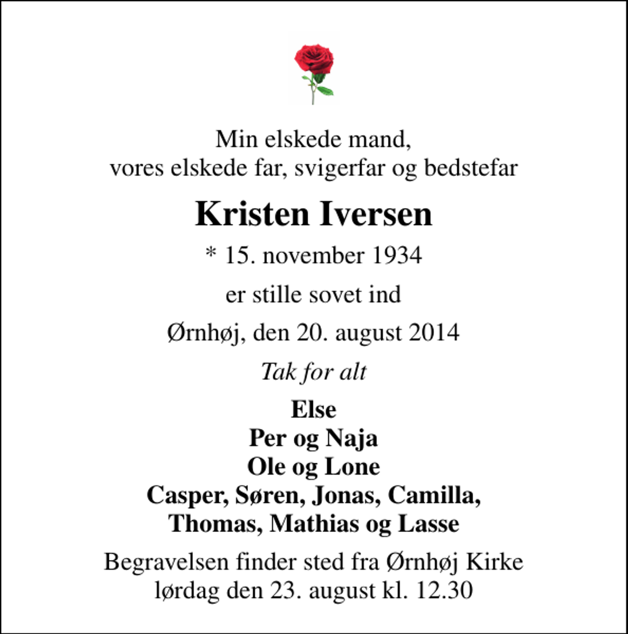 <p>Min elskede mand, vores elskede far, svigerfar og bedstefar<br />Kristen Iversen<br />* 15. november 1934<br />er stille sovet ind<br />Ørnhøj, den 20. august 2014<br />Tak for alt<br />Else Per og Naja Ole og Lone Casper, Søren, Jonas, Camilla, Thomas, Mathias og Lasse<br />Begravelsen finder sted fra Ørnhøj Kirke lørdag den 23. august kl. 12.30</p>