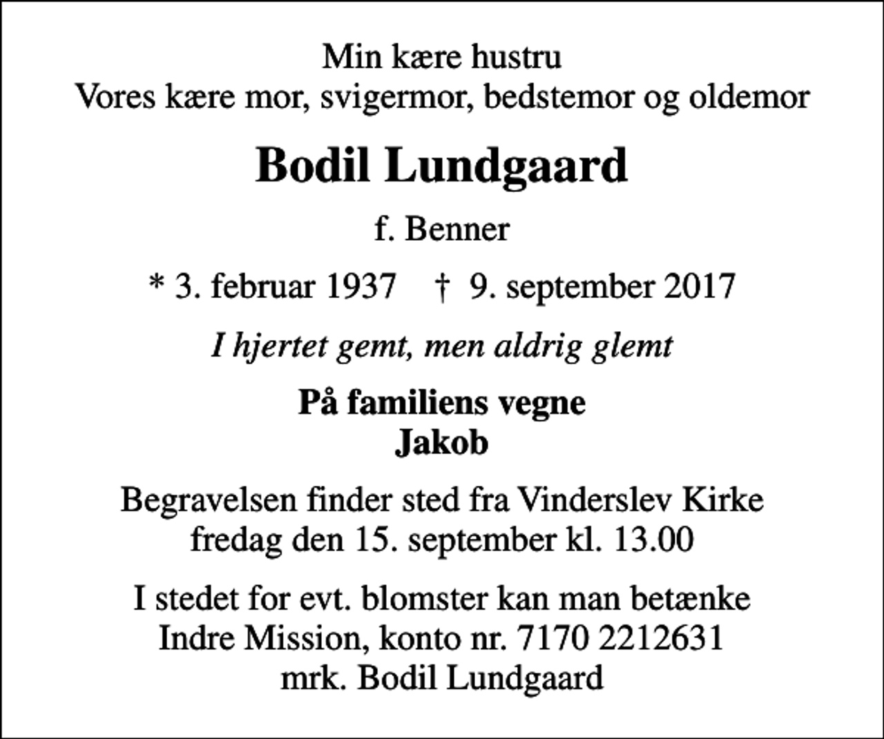 <p>Min kære hustru Vores kære mor, svigermor, bedstemor og oldemor<br />Bodil Lundgaard<br />f. Benner<br />* 3. februar 1937 ✝ 9. september 2017<br />I hjertet gemt, men aldrig glemt<br />På familiens vegne Jakob<br />Begravelsen finder sted fra Vinderslev Kirke fredag den 15. september kl. 13.00<br />I stedet for evt. blomster kan man betænke<br />Indre Mission kontonr.71702212631mrk. Bodil<br />Lundgaard</p>