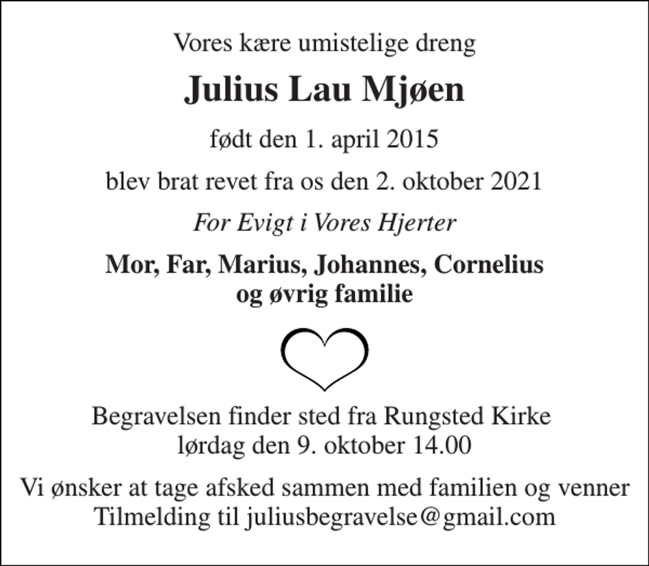 <p>Vores kære umistelige dreng<br />Julius Lau Mjøen<br />født den 1. april 2015<br />blev brat revet fra os den 2. oktober 2021<br />For Evigt i Vores Hjerter<br />Mor, Far, Marius, Johannes, Cornelius og øvrig familie<br />Begravelsen finder sted fra Rungsted Kirke lørdag den 9. oktober 14.00<br />Vi ønsker at tage afsked sammen med familien og venner Tilmelding til juliusbegravelse@gmail.com</p>