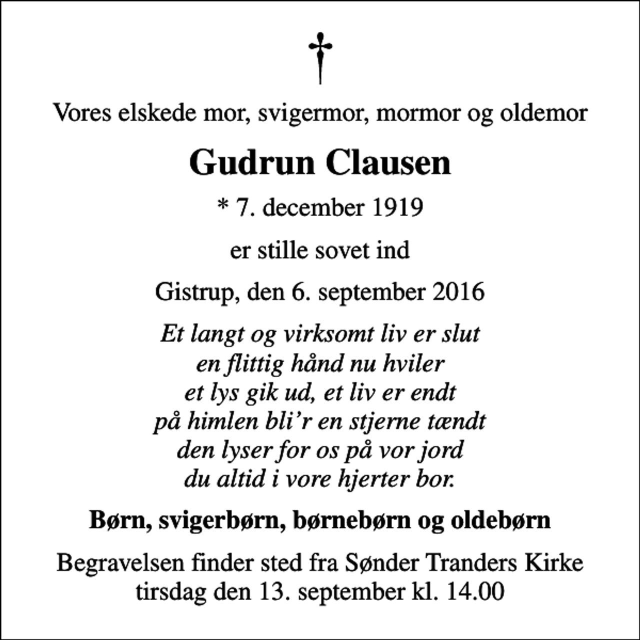 <p>Vores elskede mor, svigermor, mormor og oldemor<br />Gudrun Clausen<br />* 7. december 1919<br />er stille sovet ind<br />Gistrup, den 6. september 2016<br />Et langt og virksomt liv er slut en flittig hånd nu hviler et lys gik ud, et liv er endt på himlen blir en stjerne tændt den lyser for os på vor jord du altid i vore hjerter bor.<br />Børn, svigerbørn, børnebørn og oldebørn<br />Begravelsen finder sted fra Sønder Tranders Kirke tirsdag den 13. september kl. 14.00</p>