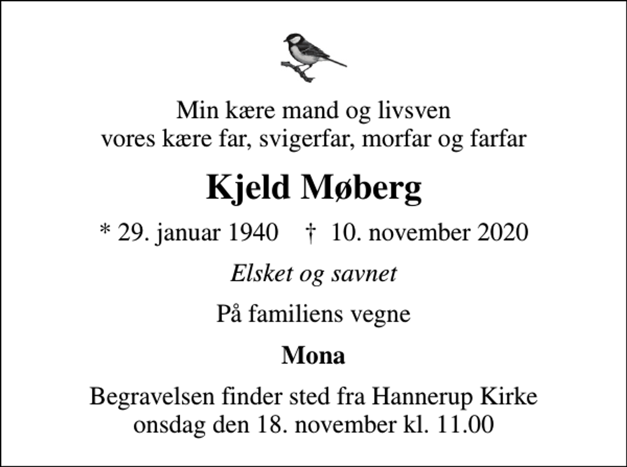 <p>Min kære mand og livsven vores kære far, svigerfar, morfar og farfar<br />Kjeld Møberg<br />* 29. januar 1940 ✝ 10. november 2020<br />Elsket og savnet<br />På familiens vegne<br />Mona<br />Begravelsen finder sted fra Hannerup Kirke onsdag den 18. november kl. 11.00</p>