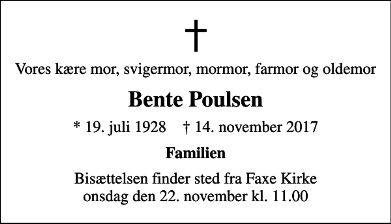 <p>Vores kære mor, svigermor, mormor, farmor og oldemor<br />Bente Poulsen<br />* 19. juli 1928 ✝ 14. november 2017<br />Familien<br />Bisættelsen finder sted fra Faxe Kirke onsdag den 22. november kl. 11.00</p>