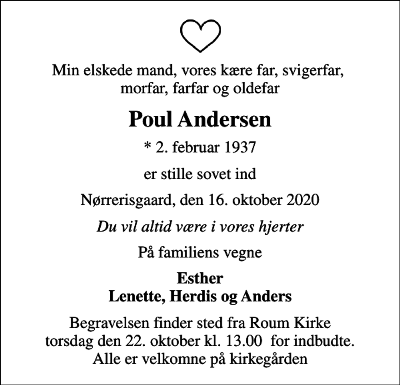 <p>Min elskede mand, vores kære far, svigerfar, morfar, farfar og oldefar<br />Poul Andersen<br />* 2. februar 1937<br />er stille sovet ind<br />Nørrerisgaard, den 16. oktober 2020<br />Du vil altid være i vores hjerter<br />På familiens vegne<br />Esther Lenette, Herdis og Anders<br />Begravelsen finder sted fra Roum Kirke torsdag den 22. oktober kl. 13.00 for indbudte. Alle er velkomne på kirkegården</p>
