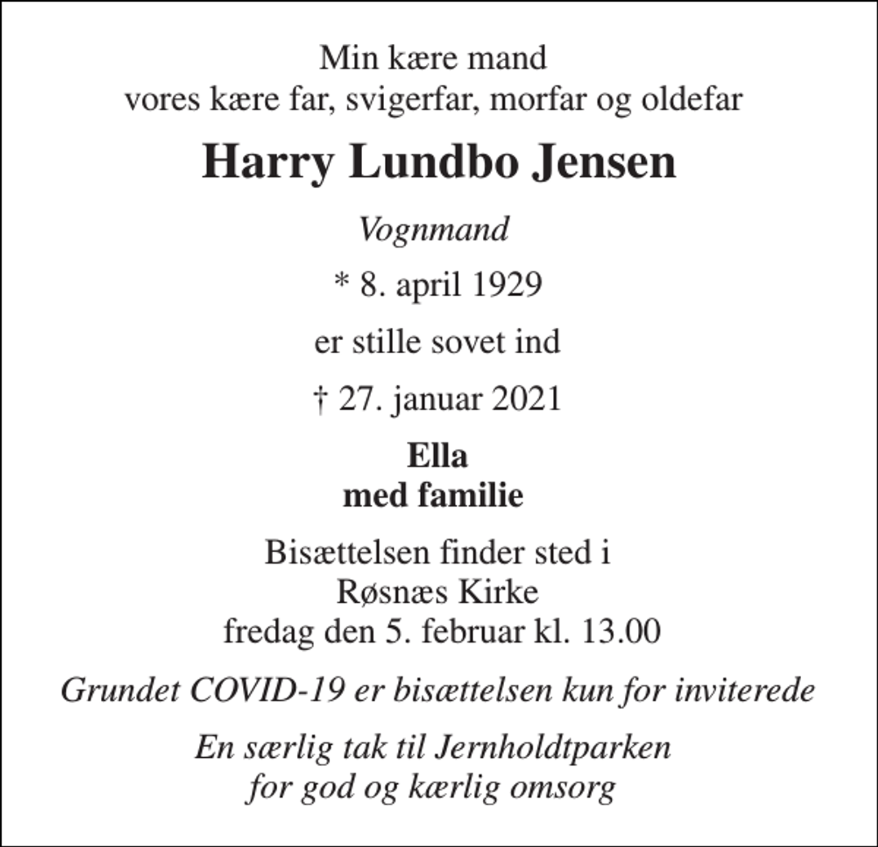 <p>Min kære mand vores kære far, svigerfar, morfar og oldefar<br />Harry Lundbo Jensen​<br />Vognmand<br />*​ 8. april 1929<br />er stille sovet ind<br />✝ 27. januar 2021<br />Ella med familie<br />Bisættelsen​ finder sted i Røsnæs Kirke fredag den 5. februar​ kl. 13.00<br />Grundet COVID-19 er bisættelsen kun for inviterede<br />En særlig tak til Jernholdtparken for god og kærlig omsorg</p>