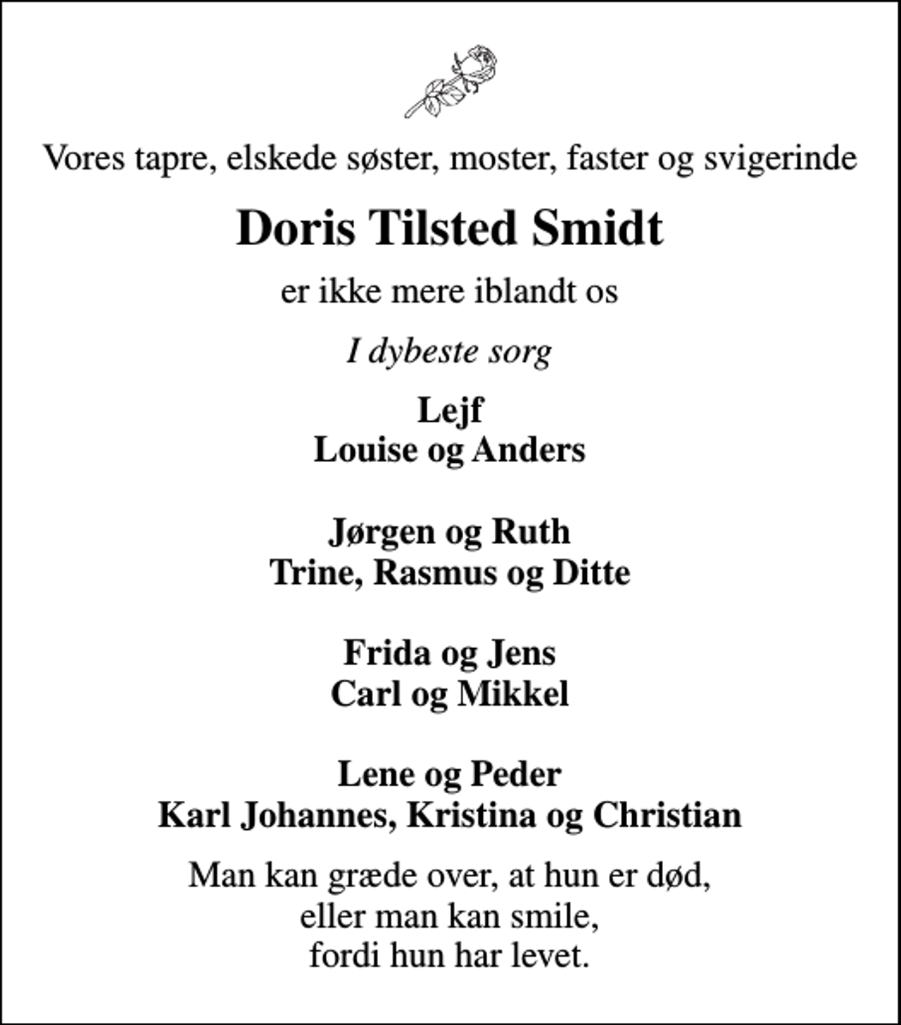 <p>Vores tapre, elskede søster, moster, faster og svigerinde<br />Doris Tilsted Smidt<br />er ikke mere iblandt os<br />I dybeste sorg<br />Lejf Louise og Anders Jørgen og Ruth Trine, Rasmus og Ditte Frida og Jens Carl og Mikkel Lene og Peder Karl Johannes, Kristina og Christian<br />Man kan græde over, at hun er død, eller man kan smile, fordi hun har levet.</p>