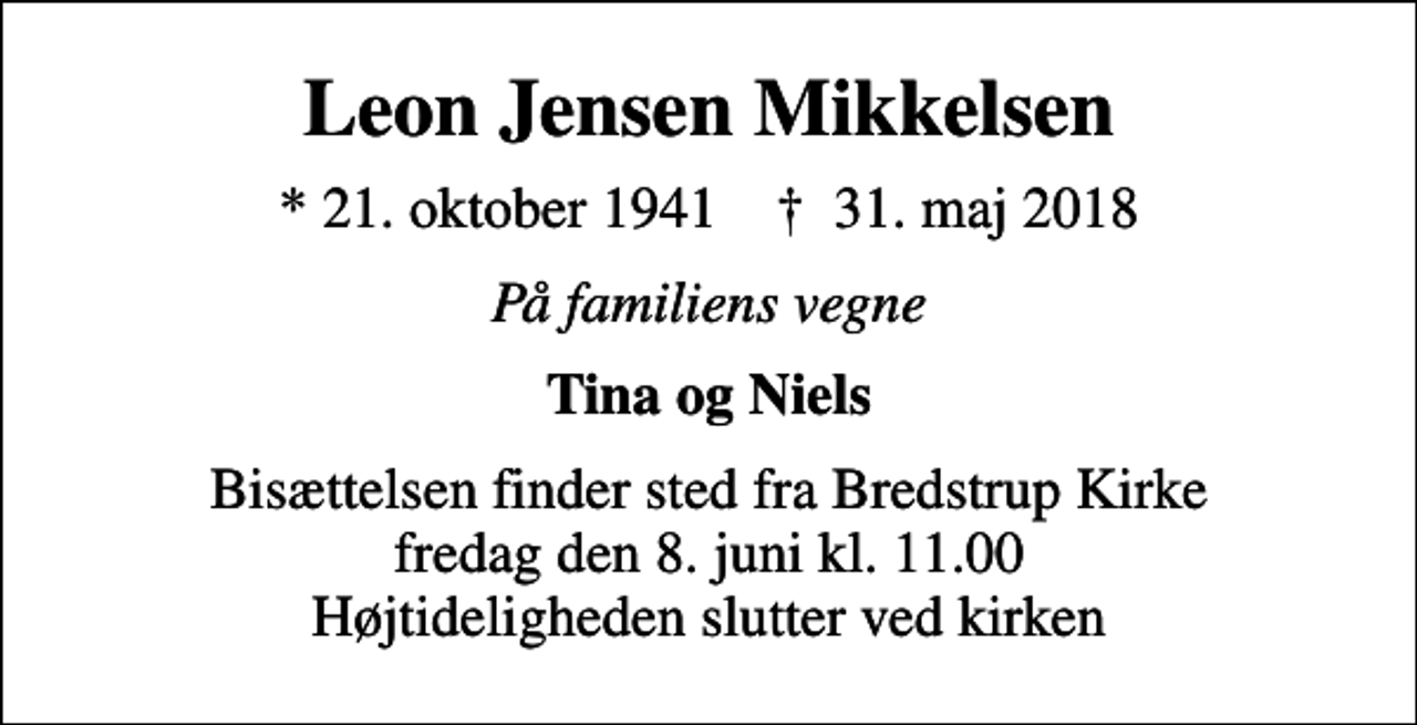 <p>Leon Jensen Mikkelsen<br />* 21. oktober 1941 ✝ 31. maj 2018<br />På familiens vegne<br />Tina og Niels<br />Bisættelsen finder sted fra Bredstrup Kirke fredag den 8. juni kl. 11.00 Højtideligheden slutter ved kirken</p>