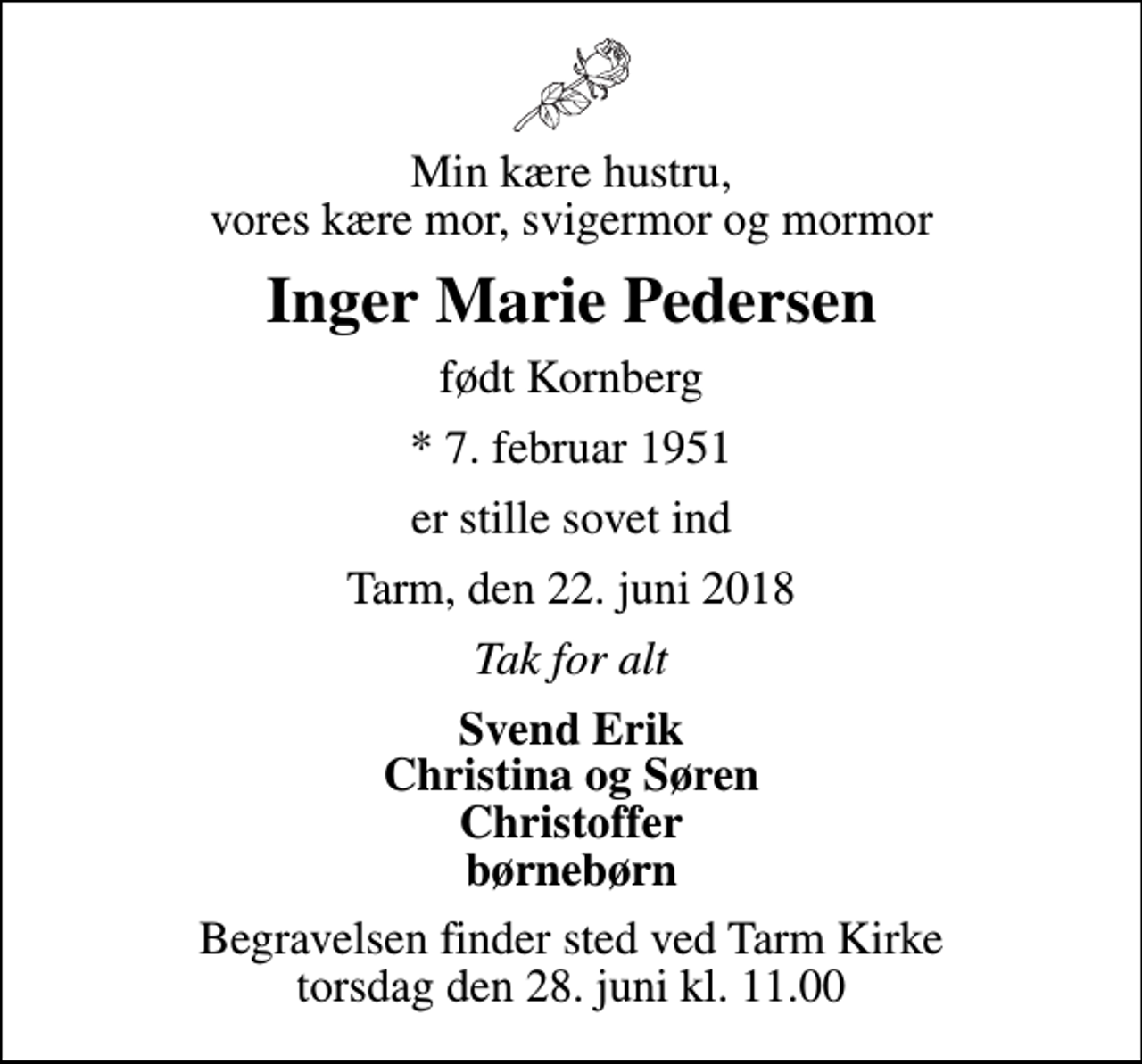 <p>Min kære hustru, vores kære mor, svigermor og mormor<br />Inger Marie Pedersen<br />født Kornberg<br />* 7. februar 1951<br />er stille sovet ind<br />Tarm, den 22. juni 2018<br />Tak for alt<br />Svend Erik Christina og Søren Christoffer børnebørn<br />Begravelsen finder sted ved Tarm Kirke torsdag den 28. juni kl. 11.00</p>