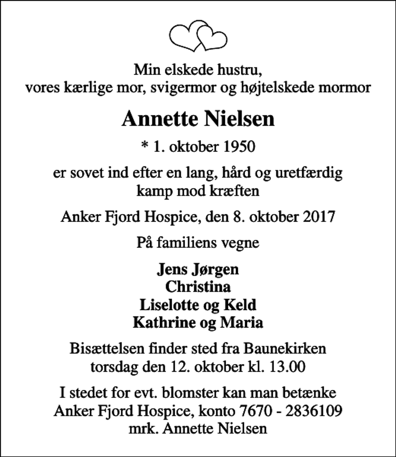 <p>Min elskede hustru, vores kærlige mor, svigermor og højtelskede mormor<br />Annette Nielsen<br />* 1. oktober 1950<br />er sovet ind efter en lang, hård og uretfærdig kamp mod kræften<br />Anker Fjord Hospice, den 8. oktober 2017<br />På familiens vegne<br />Jens Jørgen Christina Liselotte og Keld Kathrine og Maria<br />Bisættelsen finder sted fra Baunekirken torsdag den 12. oktober kl. 13.00<br />I stedet for evt. blomster kan man betænke<br />Anker Fjord Hospice konto7670-2836109mrk. Annette<br />Nielsen</p>