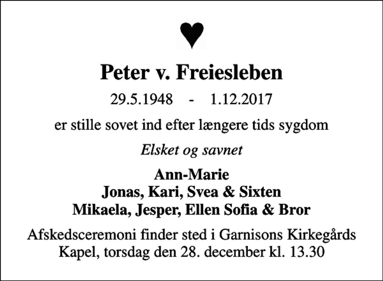 <p>Peter v. Freiesleben<br />29.5.1948 - 1.12.2017<br />er stille sovet ind efter længere tids sygdom<br />Elsket og savnet<br />Ann-Marie Jonas, Kari, Svea &amp; Sixten Mikaela, Jesper, Ellen Sofia &amp; Bror<br />Afskedsceremoni finder sted i Garnisons Kirkegårds Kapel, torsdag den 28. december kl. 13.30</p>