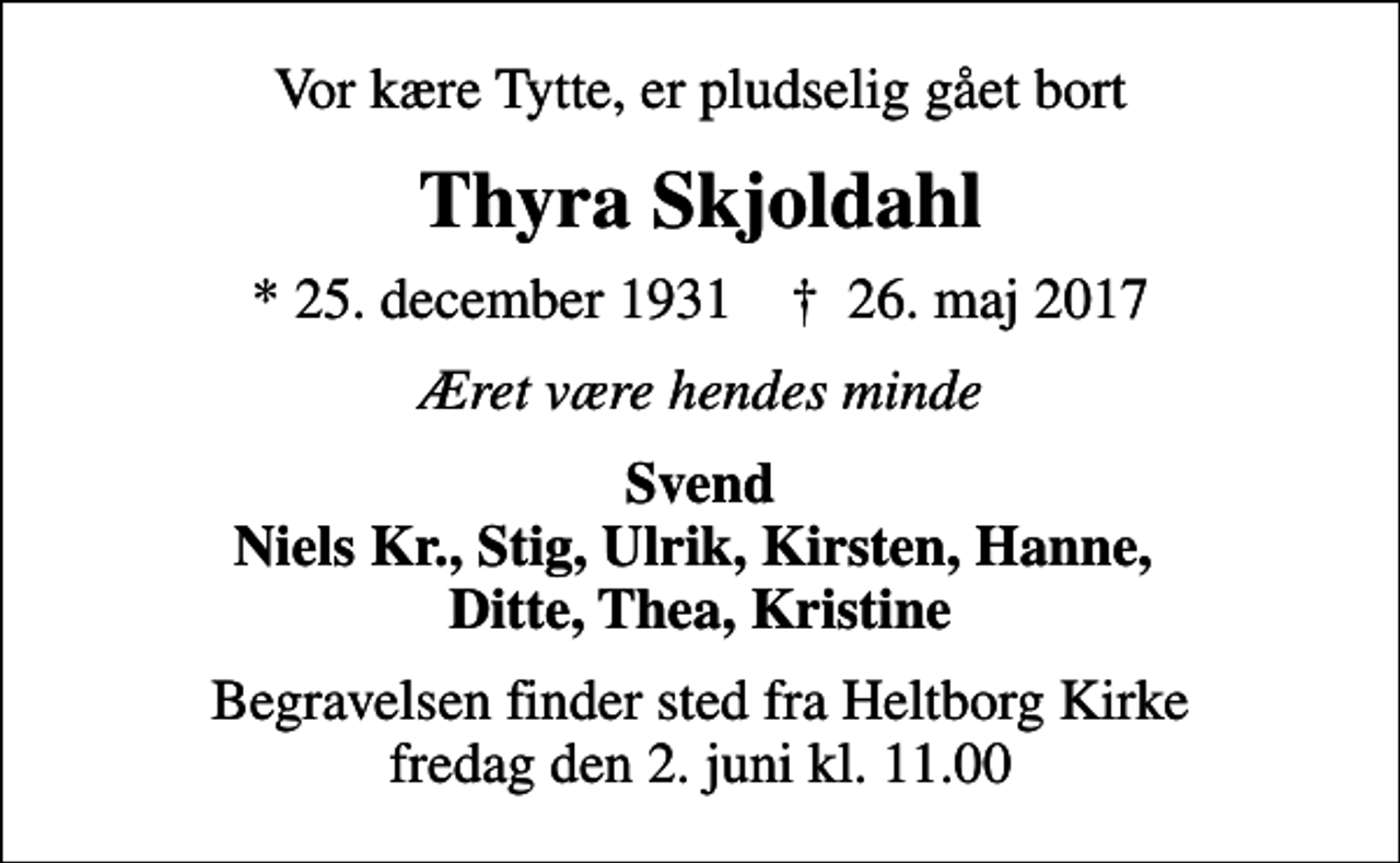 <p>Vor kære Tytte, er pludselig gået bort<br />Thyra Skjoldahl<br />* 25. december 1931 ✝ 26. maj 2017<br />Æret være hendes minde<br />Svend Niels Kr., Stig, Ulrik, Kirsten, Hanne, Ditte, Thea, Kristine<br />Begravelsen finder sted fra Heltborg Kirke fredag den 2. juni kl. 11.00</p>