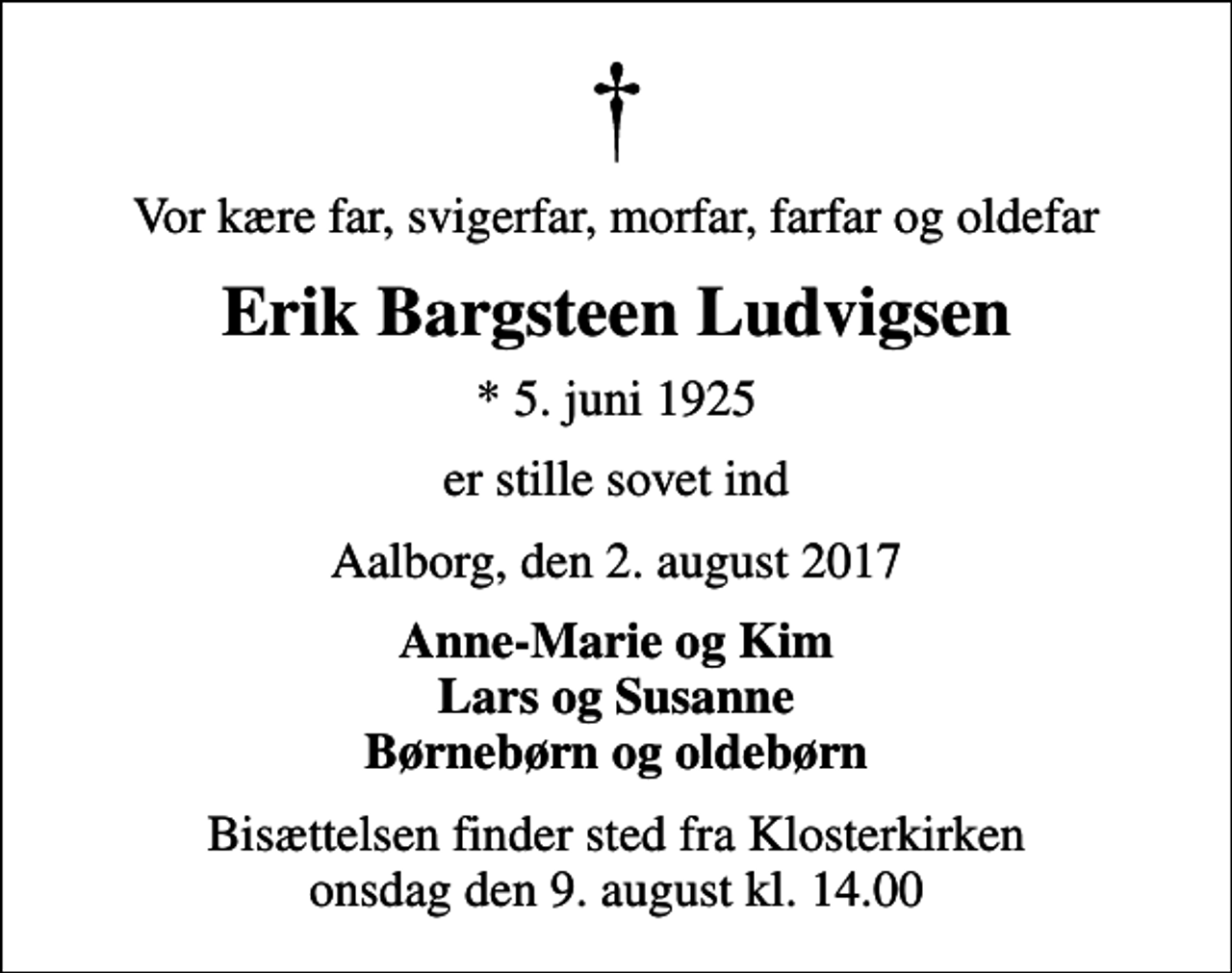 <p>Vor kære far, svigerfar, morfar, farfar og oldefar<br />Erik Bargsteen Ludvigsen<br />* 5. juni 1925<br />er stille sovet ind<br />Aalborg, den 2. august 2017<br />Anne-Marie og Kim Lars og Susanne Børnebørn og oldebørn<br />Bisættelsen finder sted fra Klosterkirken onsdag den 9. august kl. 14.00</p>