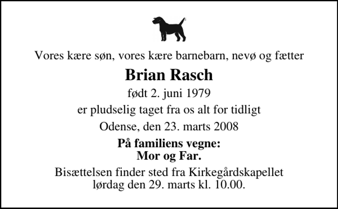 <p>Vores kære søn, vores kære barnebarn, nevø og fætter<br />Brian Rasch<br />født 2. juni 1979<br />er pludselig taget fra os alt for tidligt<br />Odense, den 23. marts 2008<br />På familiens vegne: Mor og Far.<br />Bisættelsen finder sted fra Kirkegårdskapellet lørdag den 29. marts kl. 10.00</p>