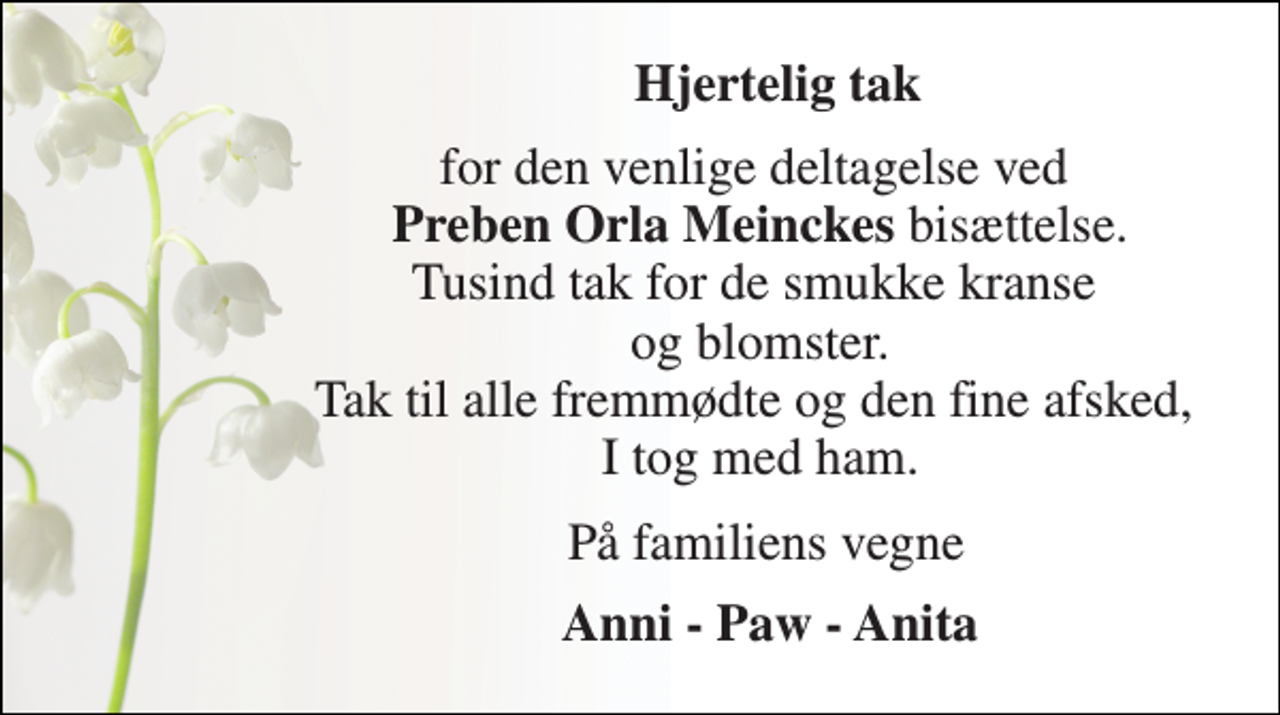 <p>Hjertelig tak<br />for den venlige deltagelse ved Preben Orla Meinckes bisættelse. Tusind tak for de smukke kranse og blomster. Tak til alle fremmødte og den fine afsked, I tog med ham.<br />På familiens vegne<br />Anni - Paw - Anita</p>