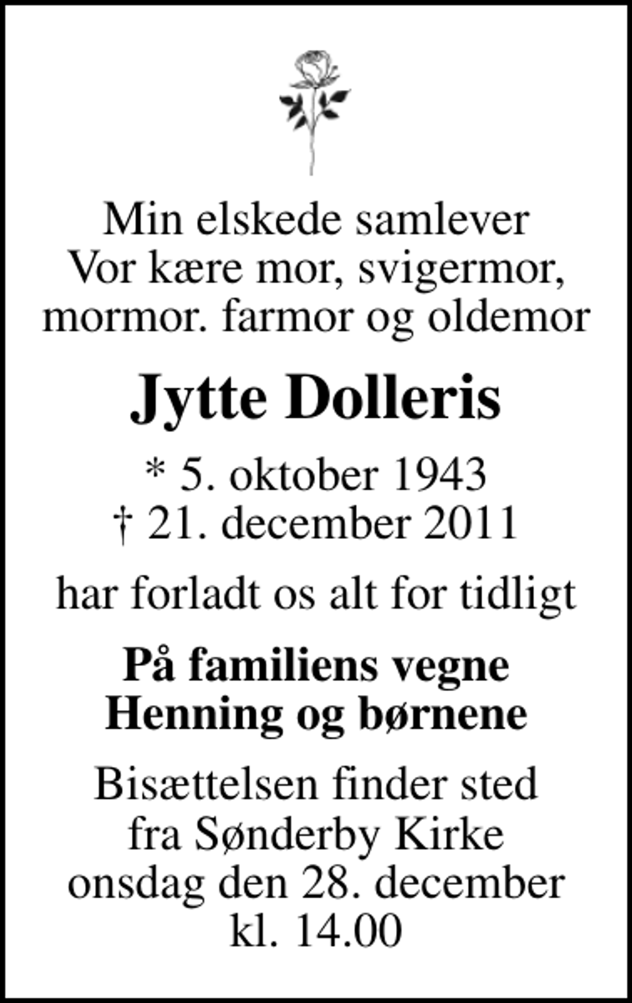 <p>Min elskede samlever Vor kære mor, svigermor, mormor. farmor og oldemor<br />Jytte Dolleris<br />* 5. oktober 1943<br />✝ 21. december 2011<br />har forladt os alt for tidligt<br />På familiens vegne Henning og børnene<br />Bisættelsen finder sted fra Sønderby Kirke onsdag den 28. december kl. 14.00</p>