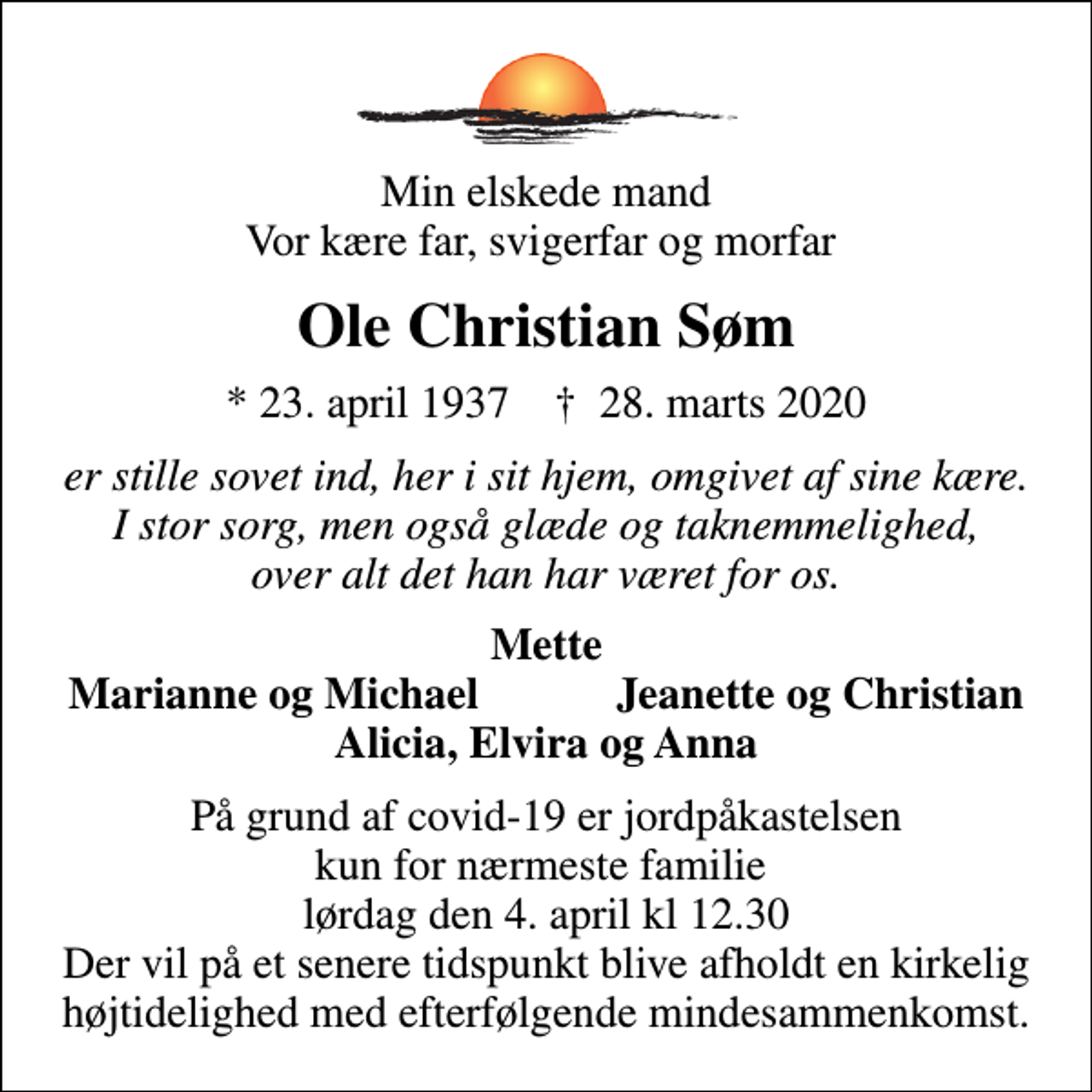 <p>Min elskede mand Vor kære far, svigerfar og morfar<br />Ole Christian Søm<br />* 23. april 1937 ✝ 28. marts 2020<br />er stille sovet ind, her i sit hjem, omgivet af sine kære. I stor sorg, men også glæde og taknemmelighed, over alt det han har været for os.<br />Mette<br />Marianne og Michael<br />Jeanette og Christian<br />På grund af covid-19 er jordpåkastelsen kun for nærmeste familie lørdag den 4. april kl 12.30 Der vil på et senere tidspunkt blive afholdt en kirkelig højtidelighed med efterfølgende mindesammenkomst.</p>