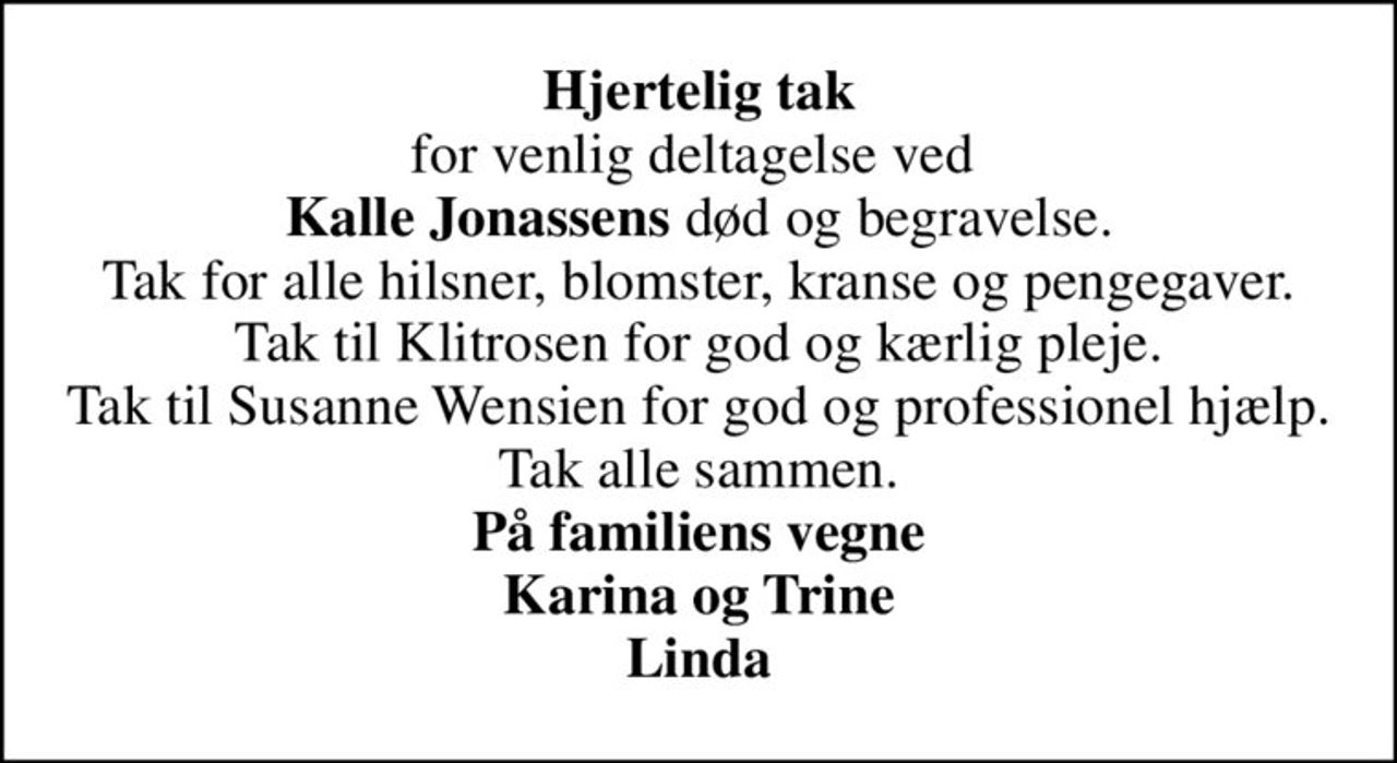 <b>Hjertelig tak</b> for venlig deltagelse ved  <b>Kalle Jonassens</b> død og begravelse. Tak for alle hilsner, blomster, kranse og pengegaver. Tak til Klitrosen for god og kærlig pleje. Tak til Susanne Wensien for god og professionel hjælp. Tak alle sammen. <b>På familiens vegne Karina og Trine Linda</b>