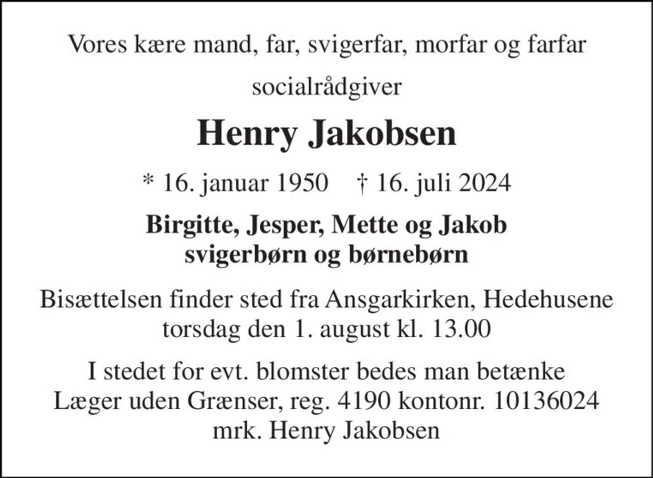Vores kære mand, far, svigerfar, morfar og farfar 
socialrådgiver 
Henry Jakobsen 
*​ 16. januar 1950​    †​ 16. juli 2024 
Birgitte, Jesper, Mette og Jakob svigerbørn og børnebørn 
Bisættelsen finder sted fra Ansgarkirken, Hedehusene torsdag den 1. august kl. 13.00 
I stedet for evt. blomster bedes man betænke Læger uden Grænser, reg. 4190 kontonr. 10136024 mrk. Henry Jakobsen