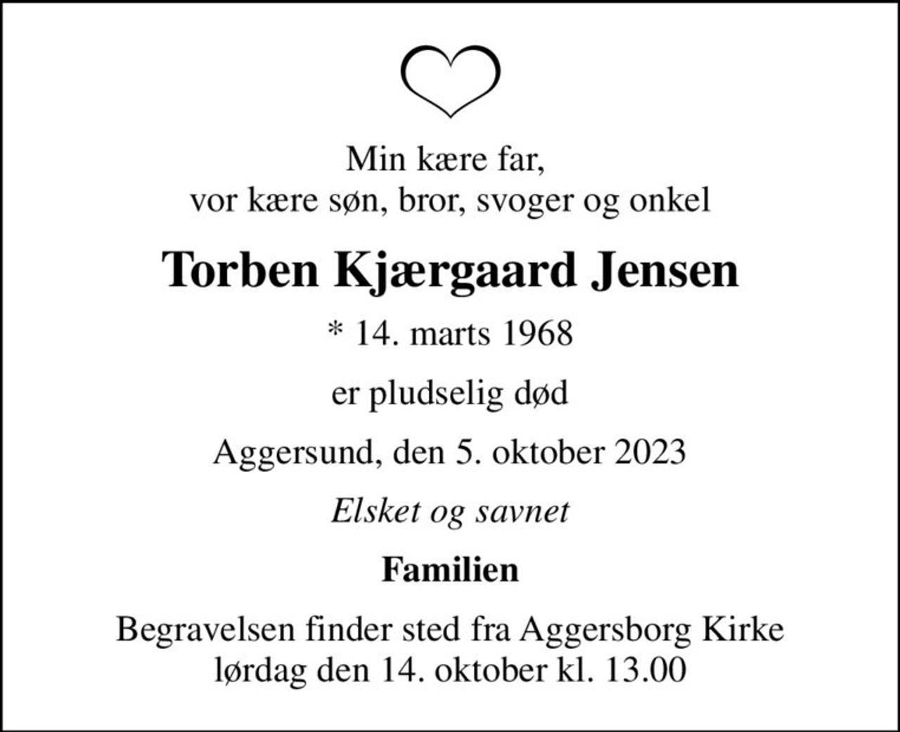 Min kære far,  vor kære søn, bror, svoger og onkel
Torben Kjærgaard Jensen
* 14. marts 1968
er pludselig død
Aggersund, den 5. oktober 2023
Elsket og savnet
Familien
Begravelsen finder sted fra Aggersborg Kirke  lørdag den 14. oktober kl. 13.00
