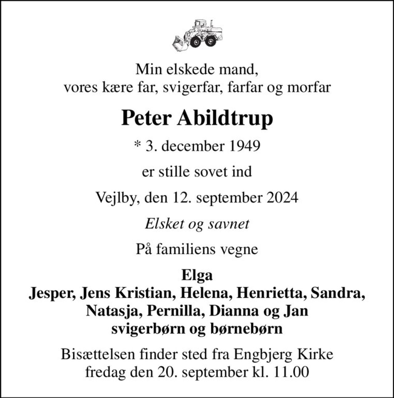 Min elskede mand, vores kære far, svigerfar, farfar og morfar
Peter Abildtrup
* 3. december 1949
er stille sovet ind
Vejlby, den 12. september 2024
Elsket og savnet
På familiens vegne
Elga Jesper, Jens Kristian, Helena, Henrietta, Sandra, Natasja, Pernilla, Dianna og Jan svigerbørn og børnebørn
Bisættelsen finder sted fra Engbjerg Kirke  fredag den 20. september kl. 11.00