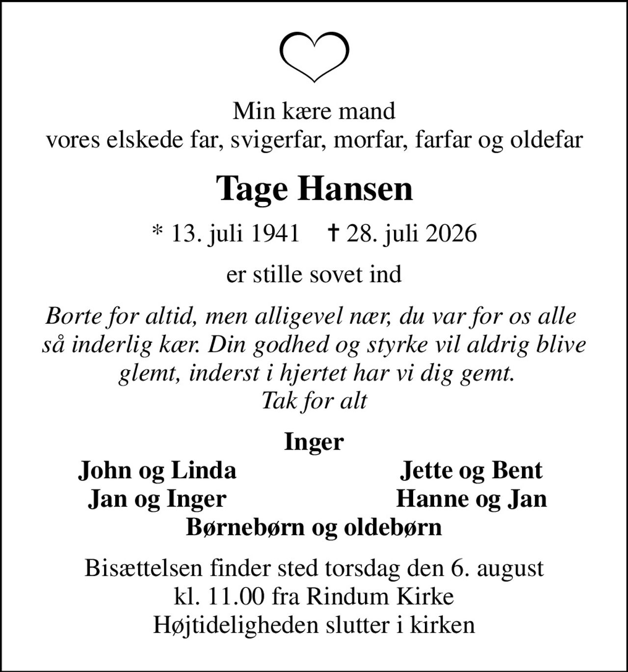 Min kære mand vores elskede far, svigerfar, morfar, farfar og oldefar
Tage Hansen
* 13. juli 1941    ✝ 28. juli 2026
er stille sovet ind
Borte for altid, men alligevel nær, du var for os alle  så inderlig kær. Din godhed og styrke vil aldrig blive  glemt, inderst i hjertet har vi dig gemt. Tak for alt
Inger
John og Linda
Jette og Bent
Jan og Inger
Hanne og Jan
Bisættelsen finder sted torsdag den 6. august kl. 11.00 fra Rindum Kirke Højtideligheden slutter i kirken
