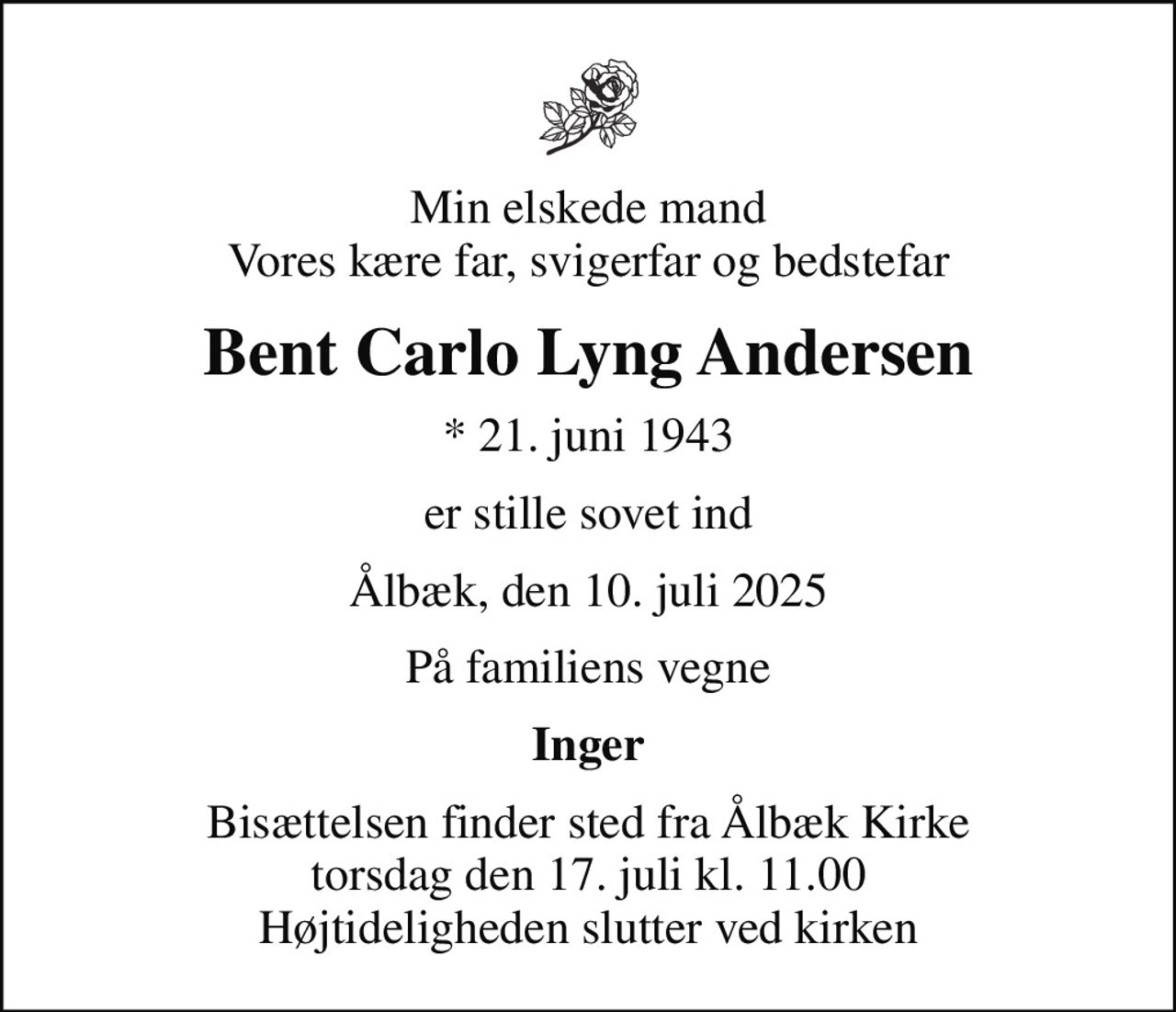 Min elskede mand Vores kære far, svigerfar og bedstefar
Bent Carlo Lyng Andersen
* 21. juni 1943
er stille sovet ind
Ålbæk, den 10. juli 2025
På familiens vegne
Inger
Bisættelsen finder sted fra Ålbæk Kirke  torsdag den 17. juli kl. 11.00  Højtideligheden slutter ved kirken
