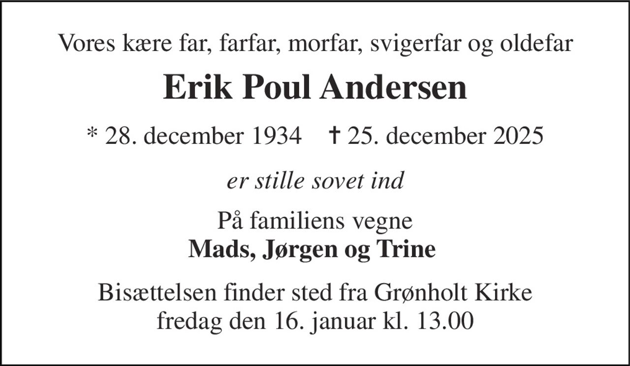 Vores kære far, farfar, morfar, svigerfar og oldefar 
Erik Poul Andersen 
*​ 28. december 1934​    ✝​ 25. december 2025 
er stille sovet ind 
På familiens vegne Mads, Jørgen og Trine  
Bisættelsen​ finder sted fra Grønholt Kirke​ fredag den 16. januar​ kl. 13.00
