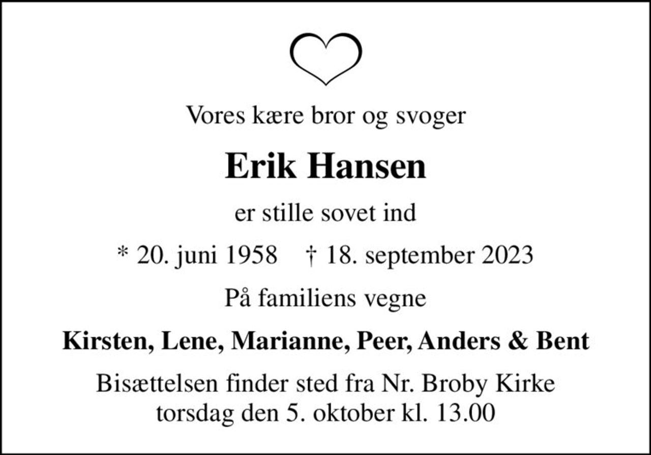 Vores kære bror og svoger
Erik Hansen
er stille sovet ind
* 20. juni 1958    ✝ 18. september 2023
På familiens vegne
Kirsten, Lene, Marianne, Peer, Anders & Bent
Bisættelsen finder sted fra Nr. Broby Kirke  torsdag den 5. oktober kl. 13.00