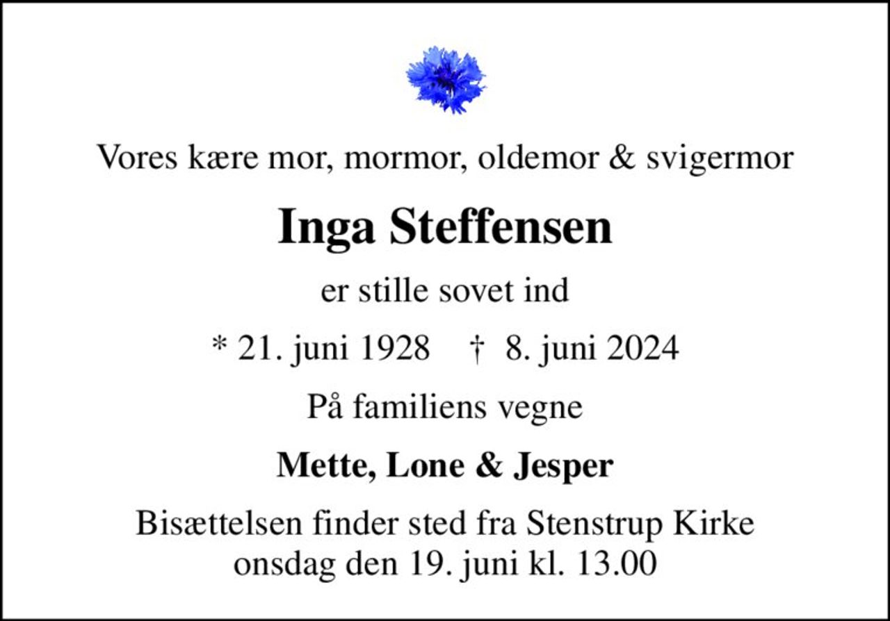 Vores kære mor, mormor, oldemor & svigermor
Inga Steffensen
er stille sovet ind
* 21. juni 1928    ✝ 8. juni 2024
På familiens vegne
Mette, Lone & Jesper
Bisættelsen finder sted fra Stenstrup Kirke  onsdag den 19. juni kl. 13.00