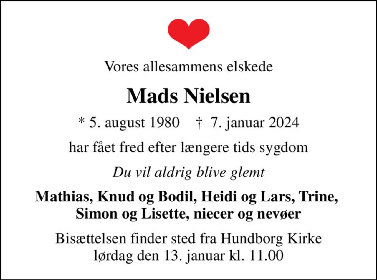 Vores allesammens elskede
Mads Nielsen
* 5. august 1980    ✝ 7. januar 2024
har fået fred efter længere tids sygdom
Du vil aldrig blive glemt
Mathias, Knud og Bodil, Heidi og Lars, Trine,  Simon og Lisette, niecer og nevøer
Bisættelsen finder sted fra Hundborg Kirke  lørdag den 13. januar kl. 11.00