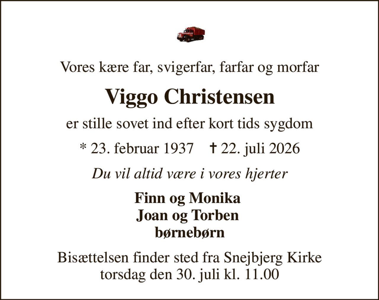 Vores kære far, svigerfar, farfar og morfar
Viggo Christensen
er stille sovet ind efter kort tids sygdom
* 23. februar 1937    ✝ 22. juli 2026
Du vil altid være i vores hjerter
Finn og Monika  Joan og Torben  børnebørn
Bisættelsen finder sted fra Snejbjerg Kirke  torsdag den 30. juli kl. 11.00