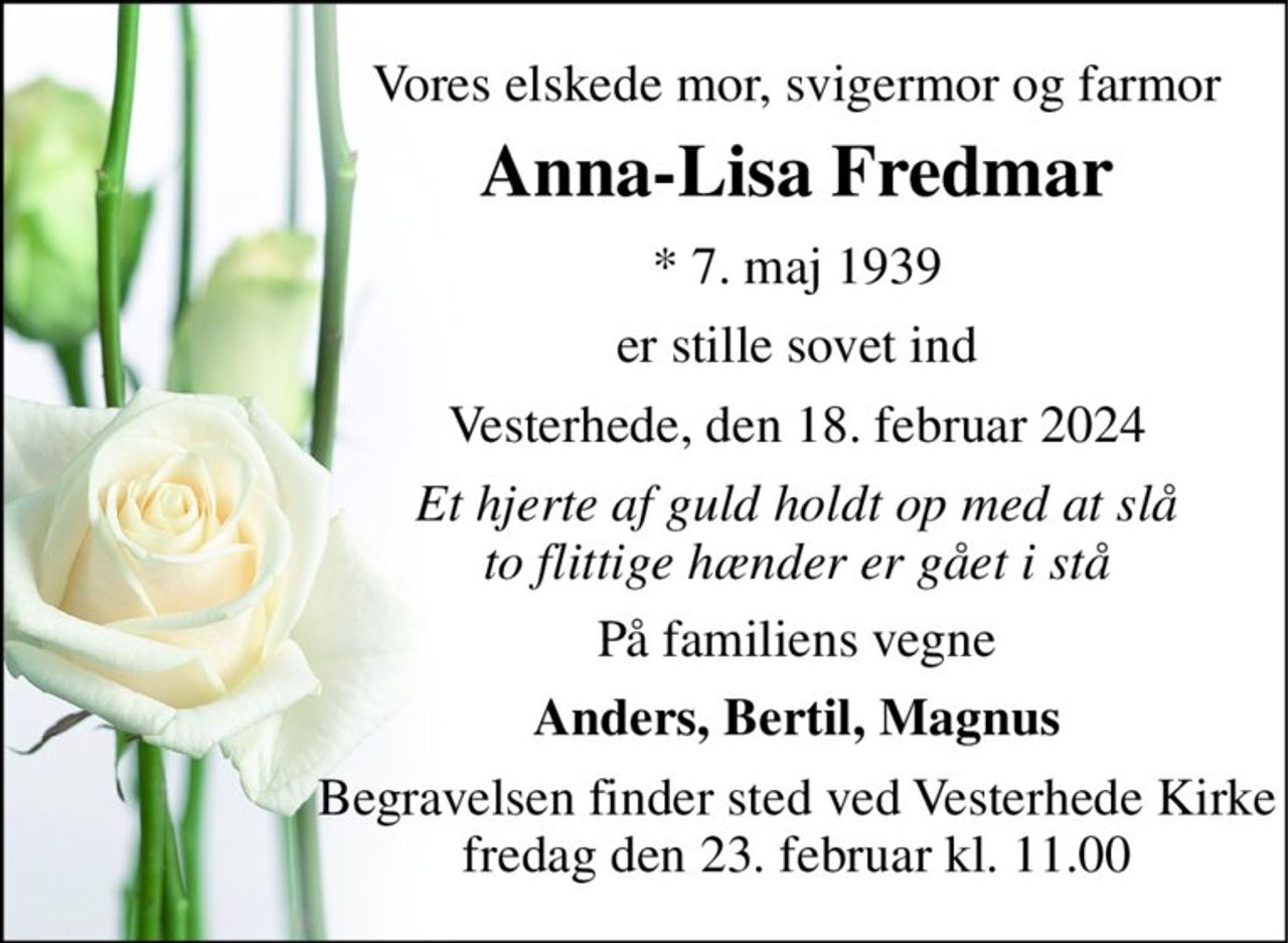 Vores elskede mor, svigermor og farmor 
Anna-Lisa Fredmar 
* 7. maj 1939 
er stille sovet ind 
Vesterhede, den 18. februar 2024 
Et hjerte af guld holdt op med at slå to flittige hænder er gået i stå 
På familiens vegne 
Anders, Bertil, Magnus 
Begravelsen finder sted ved Vesterhede Kirke fredag den 23. februar kl. 11.00