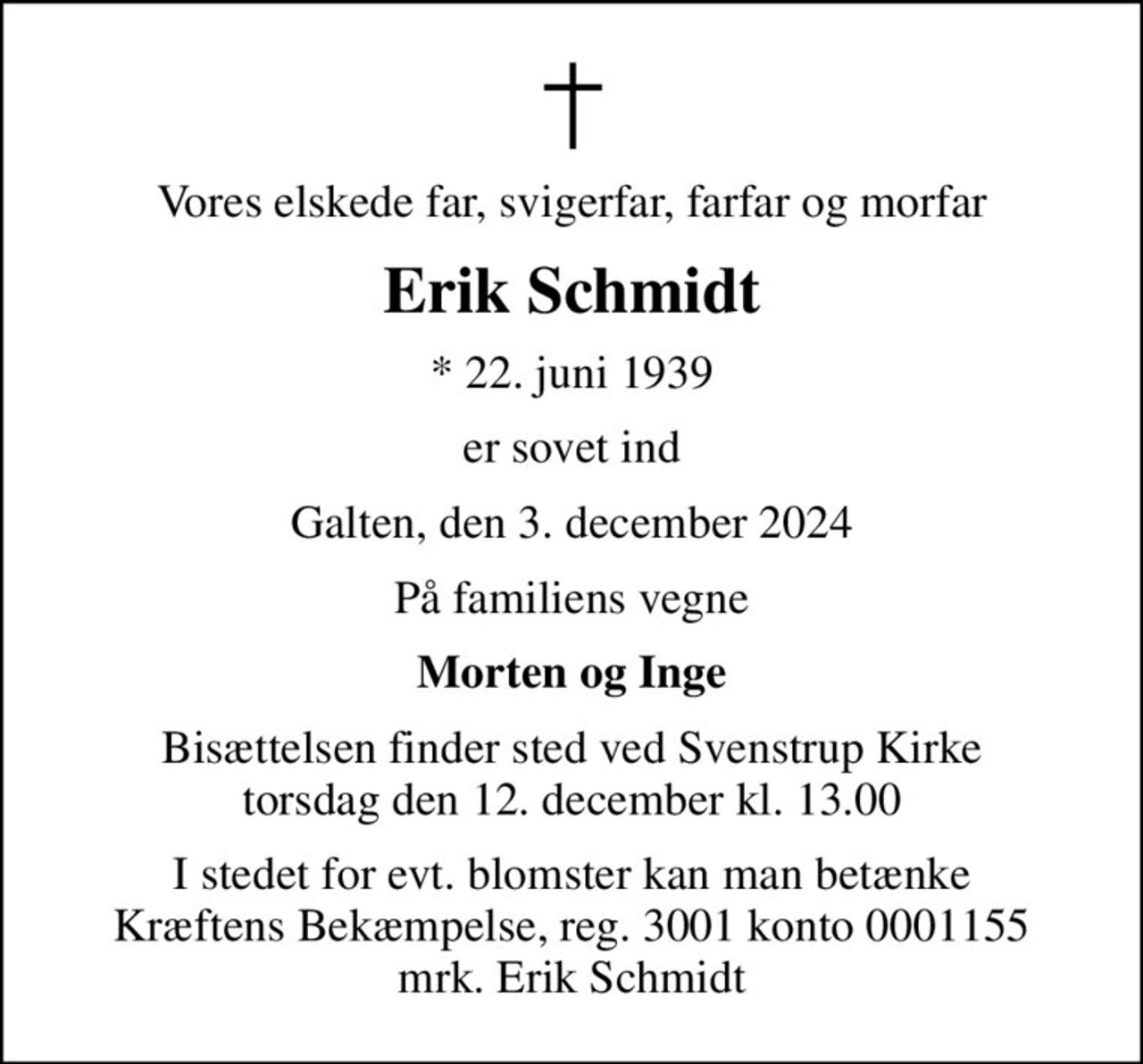 Vores elskede far, svigerfar, farfar og morfar
Erik Schmidt
* 22. juni 1939
er sovet ind
Galten, den 3. december 2024
På familiens vegne
Morten og Inge
Bisættelsen finder sted ved Svenstrup Kirke  torsdag den 12. december kl. 13.00 
I stedet for evt. blomster kan man betænke
					Kræftens Bekæmpelse reg.3001konto0001155mrk. Erik
					Schmidt