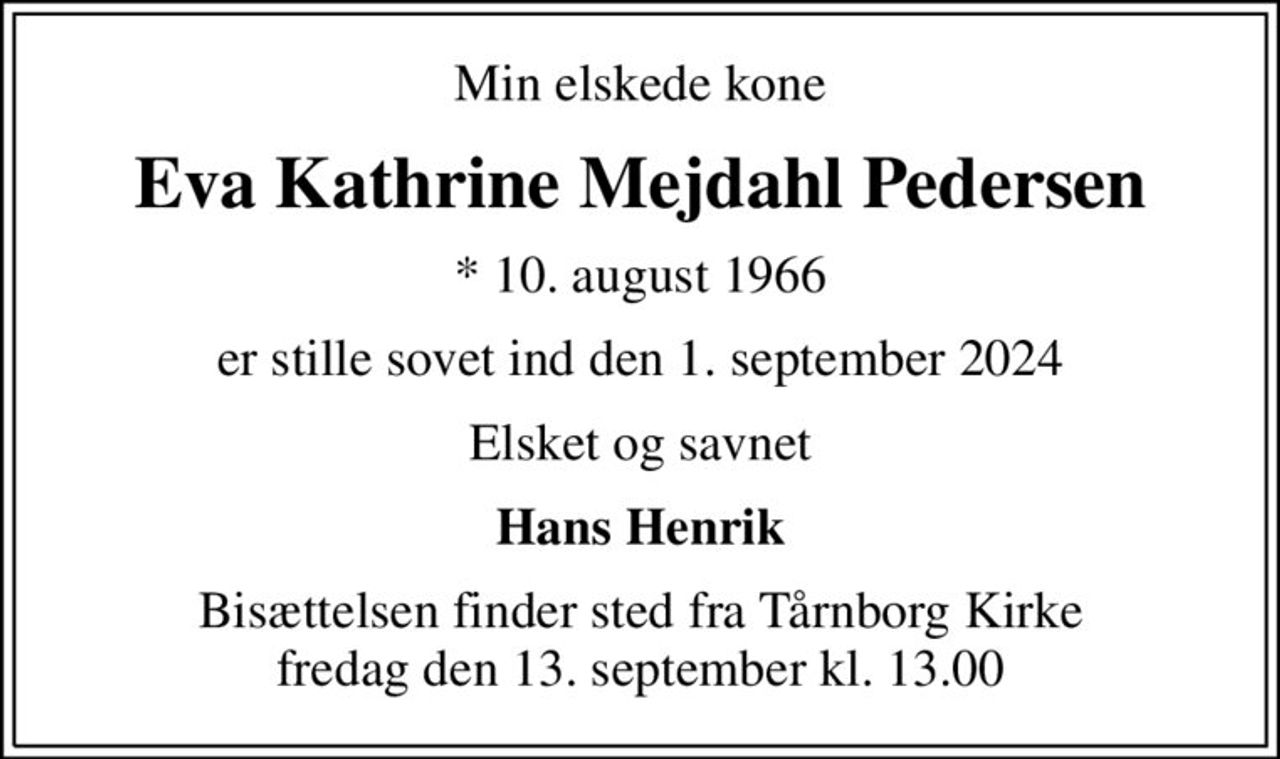 Min elskede kone
Eva Kathrine Mejdahl Pedersen
* 10. august 1966
er stille sovet ind den 1. september 2024
Elsket og savnet
Hans Henrik
Bisættelsen finder sted fra Tårnborg Kirke  fredag den 13. september kl. 13.00