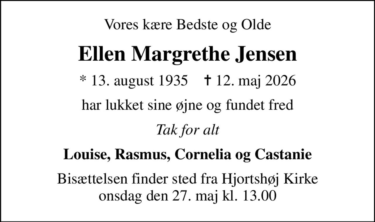 Vores kære Bedste og Olde
Ellen Margrethe Jensen
* 13. august 1935    ✝ 12. maj 2026
har lukket sine øjne og fundet fred
Tak for alt
Louise, Rasmus, Cornelia og Castanie
Bisættelsen finder sted fra Hjortshøj Kirke  onsdag den 27. maj kl. 13.00