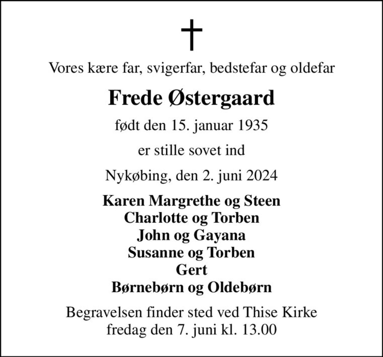 Vores kære far, svigerfar, bedstefar og oldefar
Frede Østergaard
født den 15. januar 1935
er stille sovet ind
Nykøbing, den 2. juni 2024
Karen Margrethe og Steen Charlotte og Torben John og Gayana Susanne og Torben Gert Børnebørn og Oldebørn
Begravelsen finder sted ved Thise Kirke  fredag den 7. juni kl. 13.00
