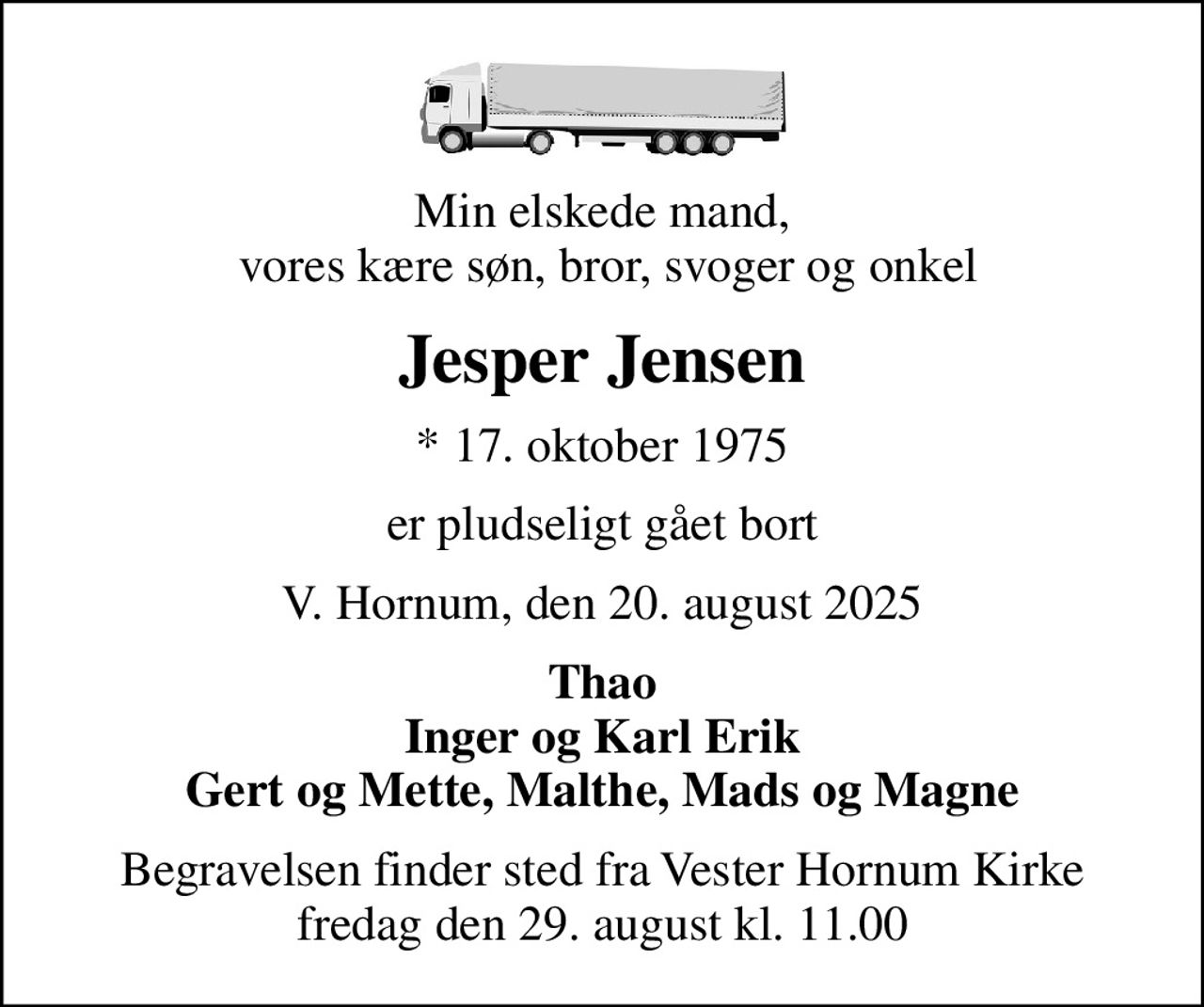 Min elskede mand,  vores kære søn, bror, svoger og onkel
Jesper Jensen
* 17. oktober 1975
er pludseligt gået bort
V. Hornum, den 20. august 2025
Thao Inger og Karl Erik Gert og Mette, Malthe, Mads og Magne
Begravelsen finder sted fra Vester Hornum Kirke  fredag den 29. august kl. 11.00