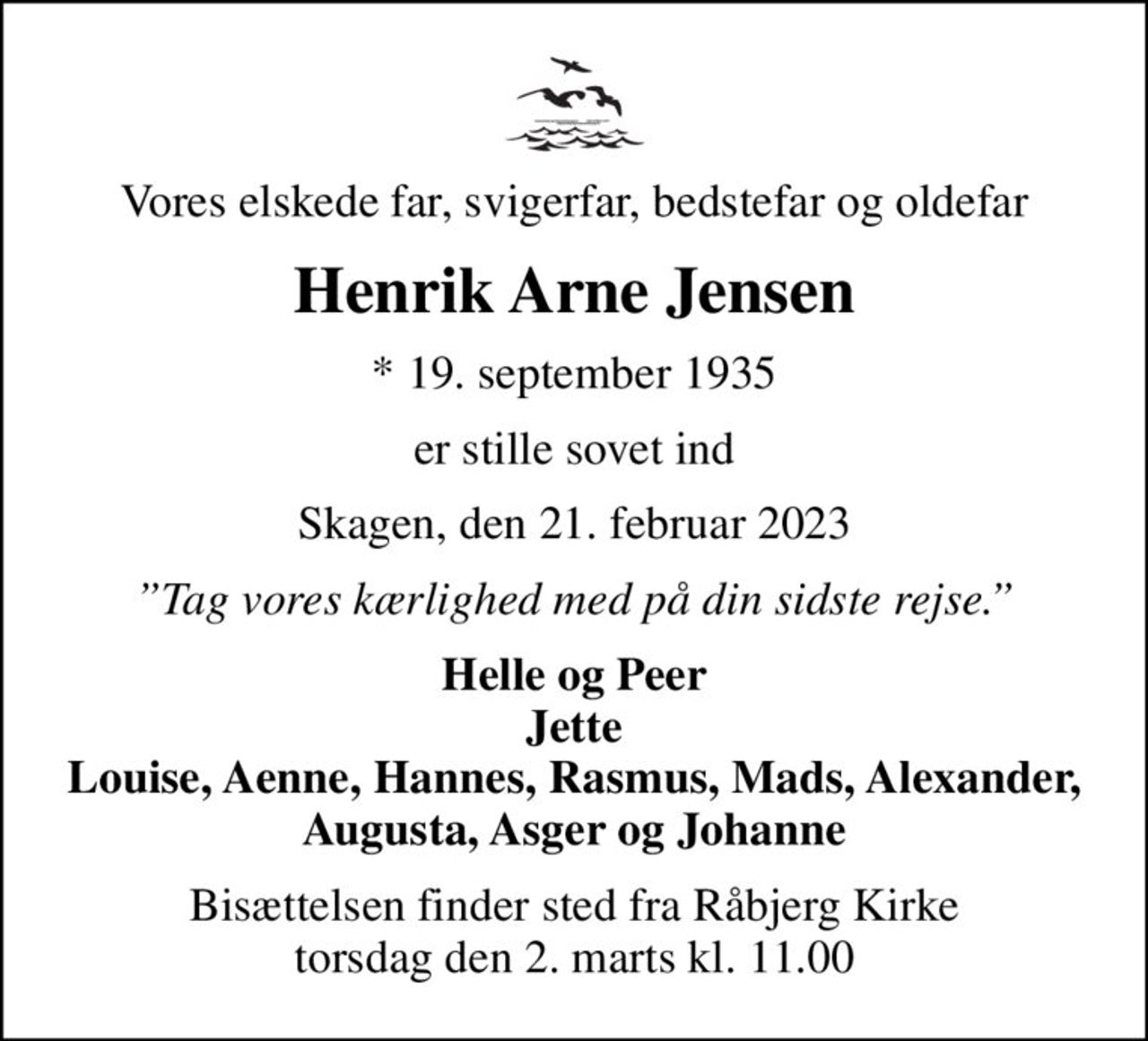 Vores elskede far, svigerfar, bedstefar og oldefar
Henrik Arne Jensen
* 19. september 1935
er stille sovet ind
Skagen, den 21. februar 2023
Tag vores kærlighed med på din sidste rejse.
Helle og Peer Jette Louise, Aenne, Hannes, Rasmus, Mads, Alexander, Augusta, Asger og Johanne
Bisættelsen finder sted fra Råbjerg Kirke  torsdag den 2. marts kl. 11.00