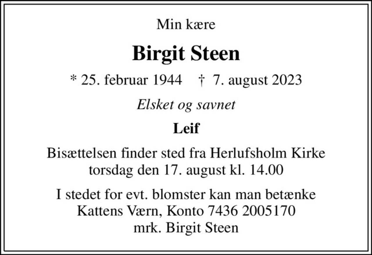 Min kære
Birgit Steen
* 25. februar 1944    ✝ 7. august 2023
Elsket og savnet
Leif
Bisættelsen finder sted fra Herlufsholm Kirke  torsdag den 17. august kl. 14.00 
I stedet for evt. blomster kan man betænke
					Kattens Værn reg7436konto2005170mrk. Birgit
					Steen