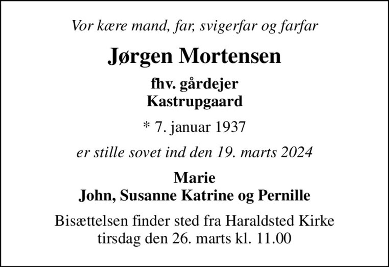 Vor kære mand, far, svigerfar og farfar
Jørgen Mortensen
fhv. gårdejer Kastrupgaard
* 7. januar 1937
er stille sovet ind den 19. marts 2024
Marie John, Susanne Katrine og Pernille
Bisættelsen finder sted fra Haraldsted Kirke  tirsdag den 26. marts kl. 11.00