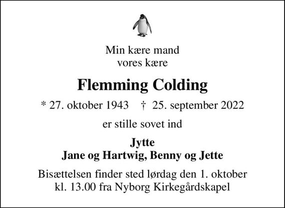 Min kære mand vores kære
Flemming Colding
* 27. oktober 1943    &#x271d; 25. september 2022
er stille sovet ind
Jytte Jane og Hartwig, Benny og Jette
Bisættelsen finder sted lørdag den 1. oktober kl. 13.00 fra Nyborg Kirkegårdskapel