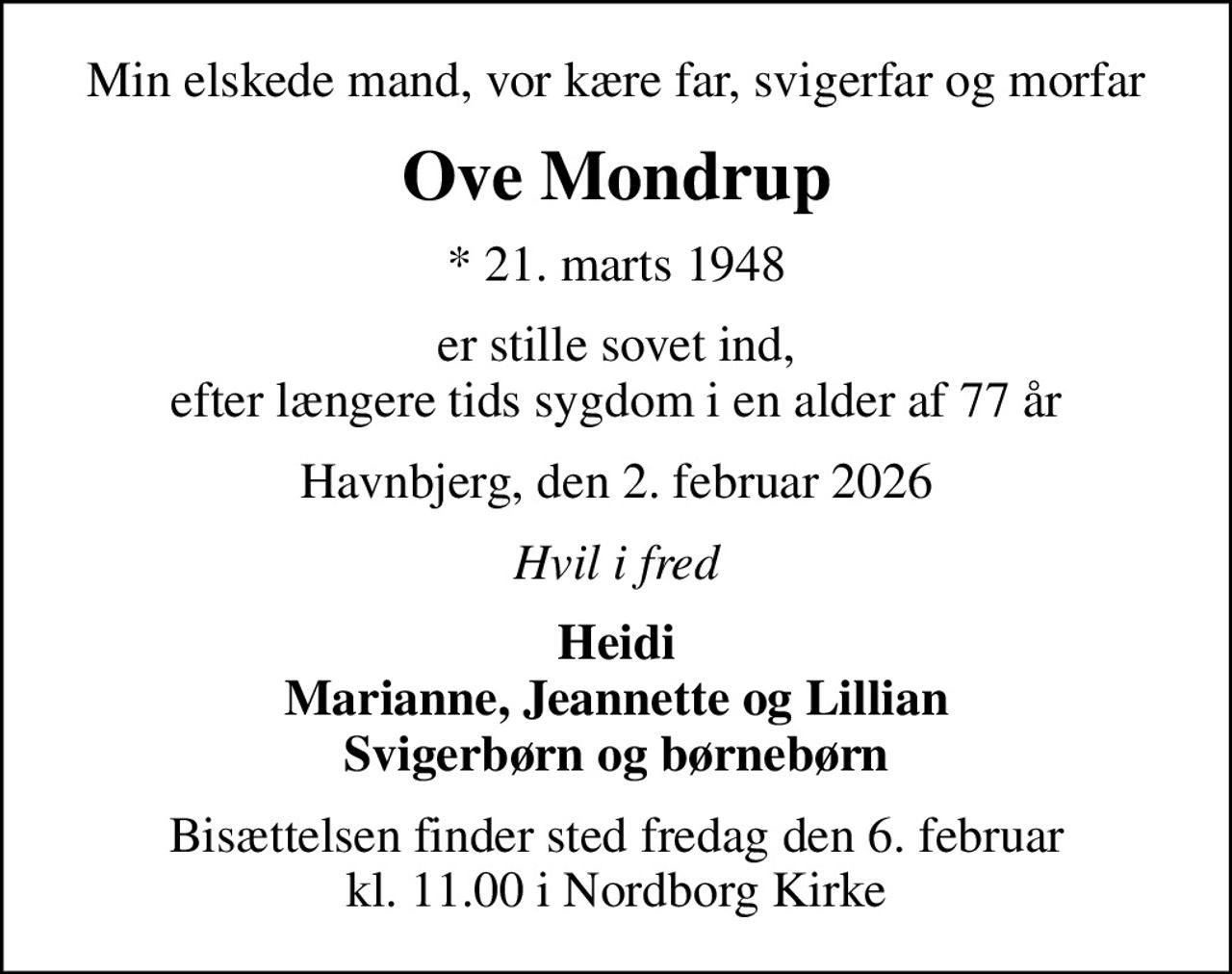 Min elskede mand, vor kære far, svigerfar og morfar
Ove Mondrup
* 21. marts 1948
er stille sovet ind, efter længere tids sygdom i en alder af 77 år
Havnbjerg, den 2. februar 2026
Hvil i fred
Heidi Marianne, Jeannette og Lillian Svigerbørn og børnebørn
Bisættelsen finder sted fredag den 6. februar kl. 11.00 i Nordborg Kirke