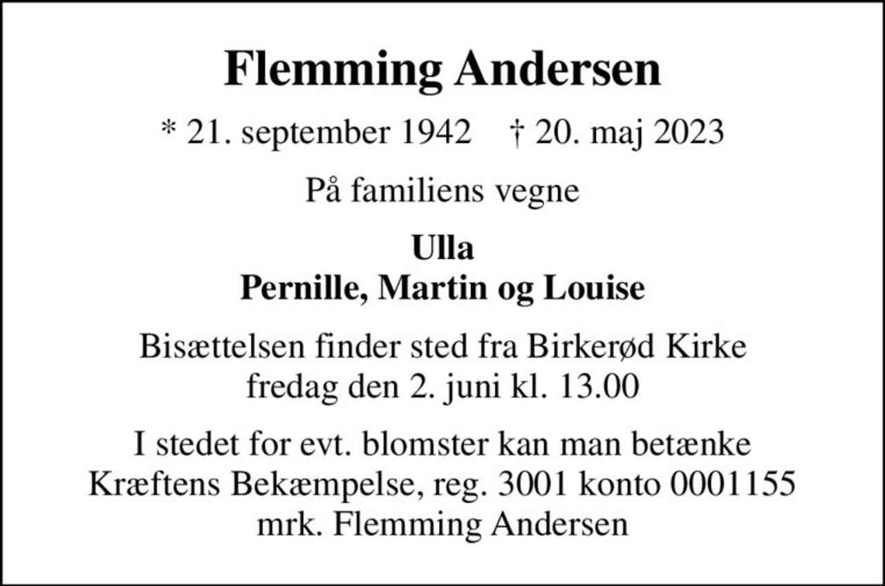 Flemming Andersen
* 21. september 1942    ✝ 20. maj 2023
På familiens vegne
Ulla Pernille, Martin og Louise
Bisættelsen finder sted fra Birkerød Kirke  fredag den 2. juni kl. 13.00 
I stedet for evt. blomster kan man betænke
					Kræftens Bekæmpelse reg.3001konto0001155mrk. Flemming
					Andersen