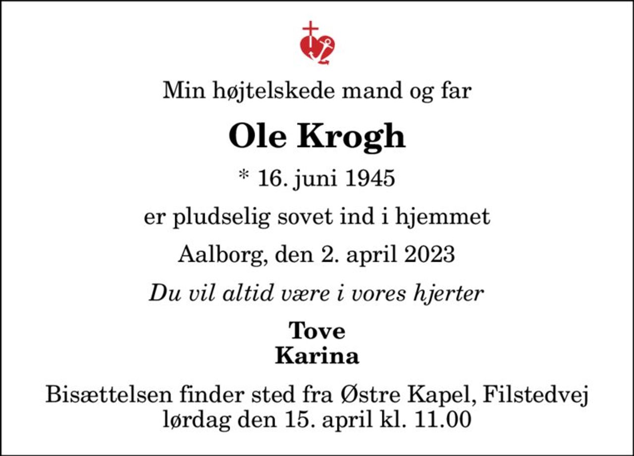 Min højtelskede mand og far
Ole Krogh
* 16. juni 1945
er pludselig sovet ind i hjemmet
Aalborg, den 2. april 2023
Du vil altid være i vores hjerter
Tove Karina
Bisættelsen finder sted fra Østre Kapel, Filstedvej  lørdag den 15. april kl. 11.00