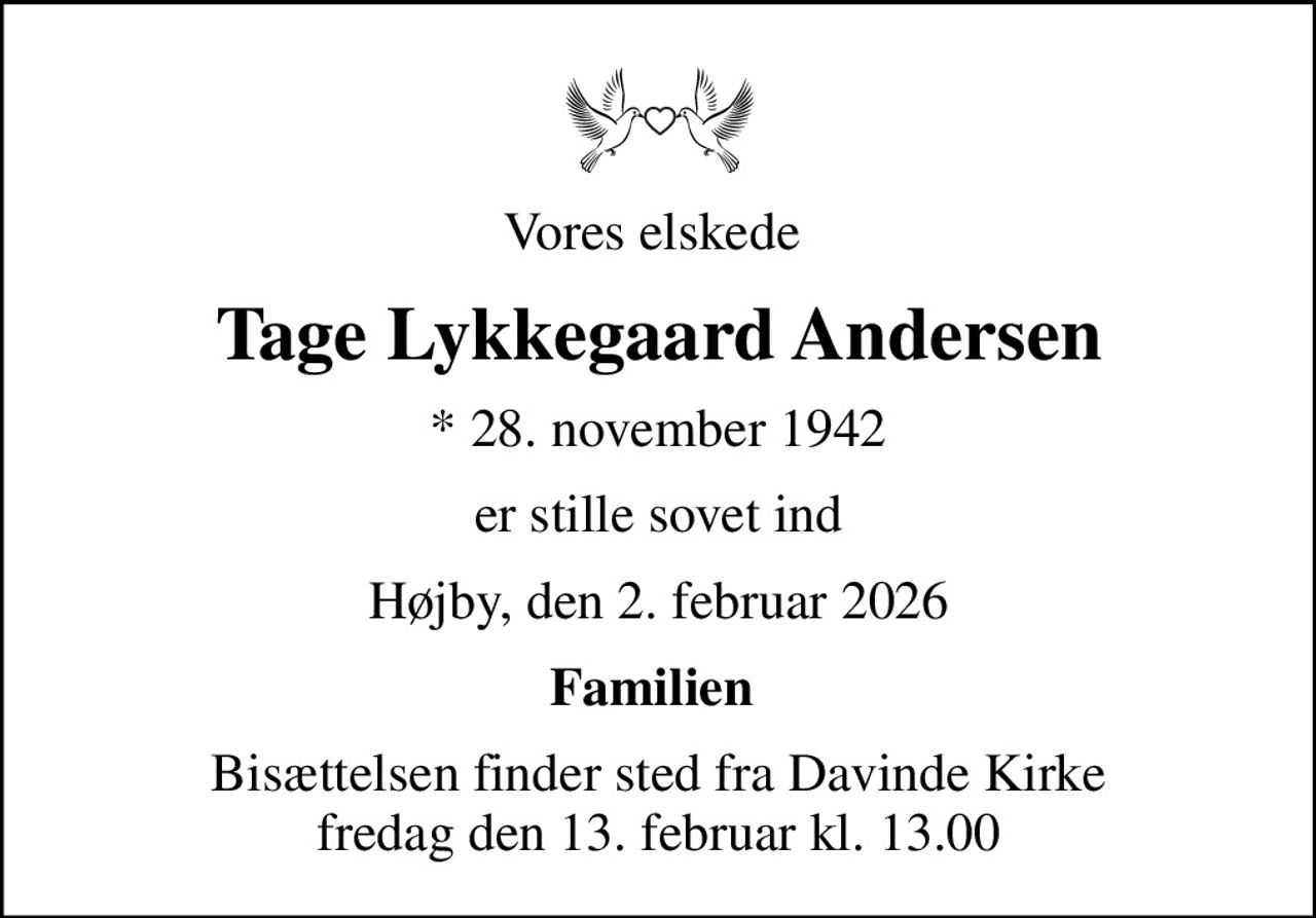 Vores elskede 
Tage Lykkegaard Andersen
* 28. november 1942
er stille sovet ind
Højby, den 2. februar 2026
Familien 
Bisættelsen finder sted fra Davinde Kirke  fredag den 13. februar kl. 13.00