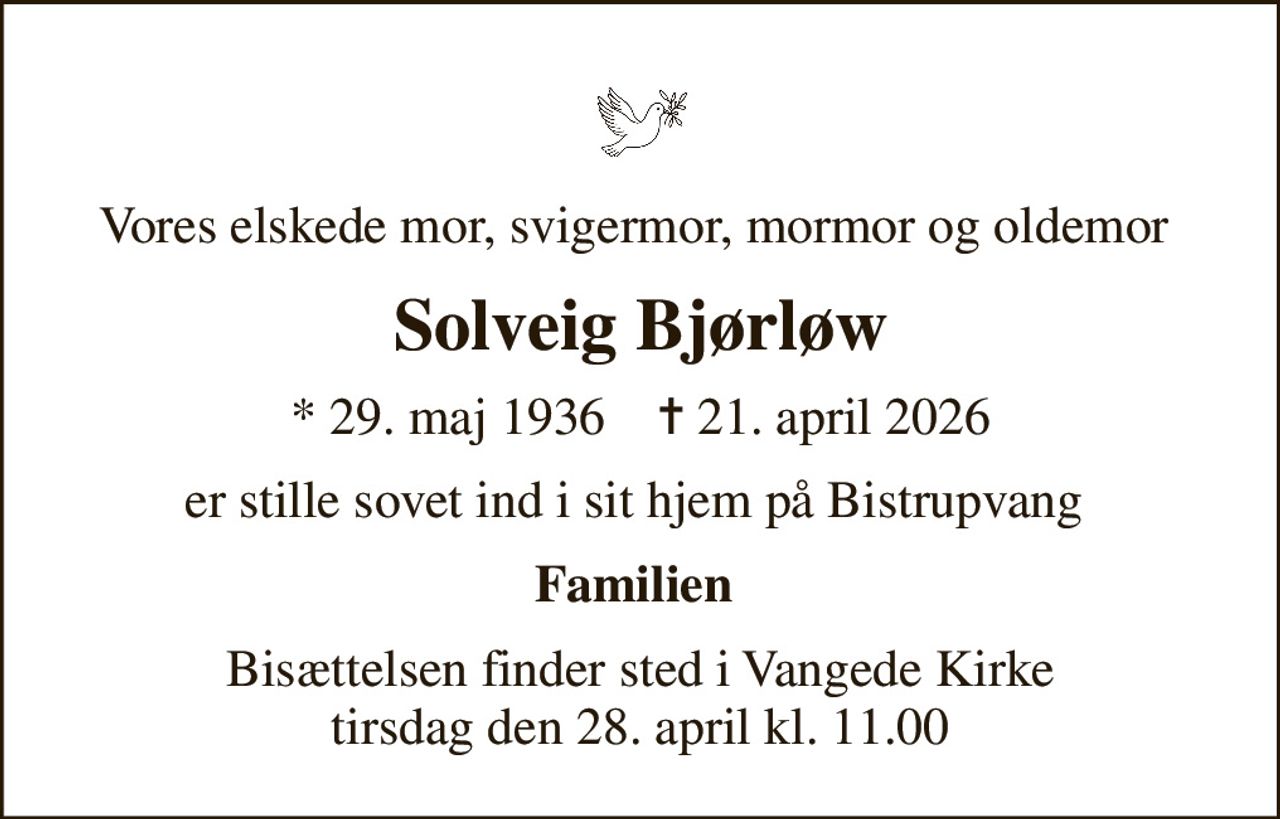 Vores elskede mor, svigermor, mormor og oldemor 
Solveig Bjørløw
* 29. maj 1936    ✝ 21. april 2026
er stille sovet ind i sit hjem på Bistrupvang 
Familien 
Bisættelsen finder sted i Vangede Kirke  tirsdag den 28. april kl. 11.00