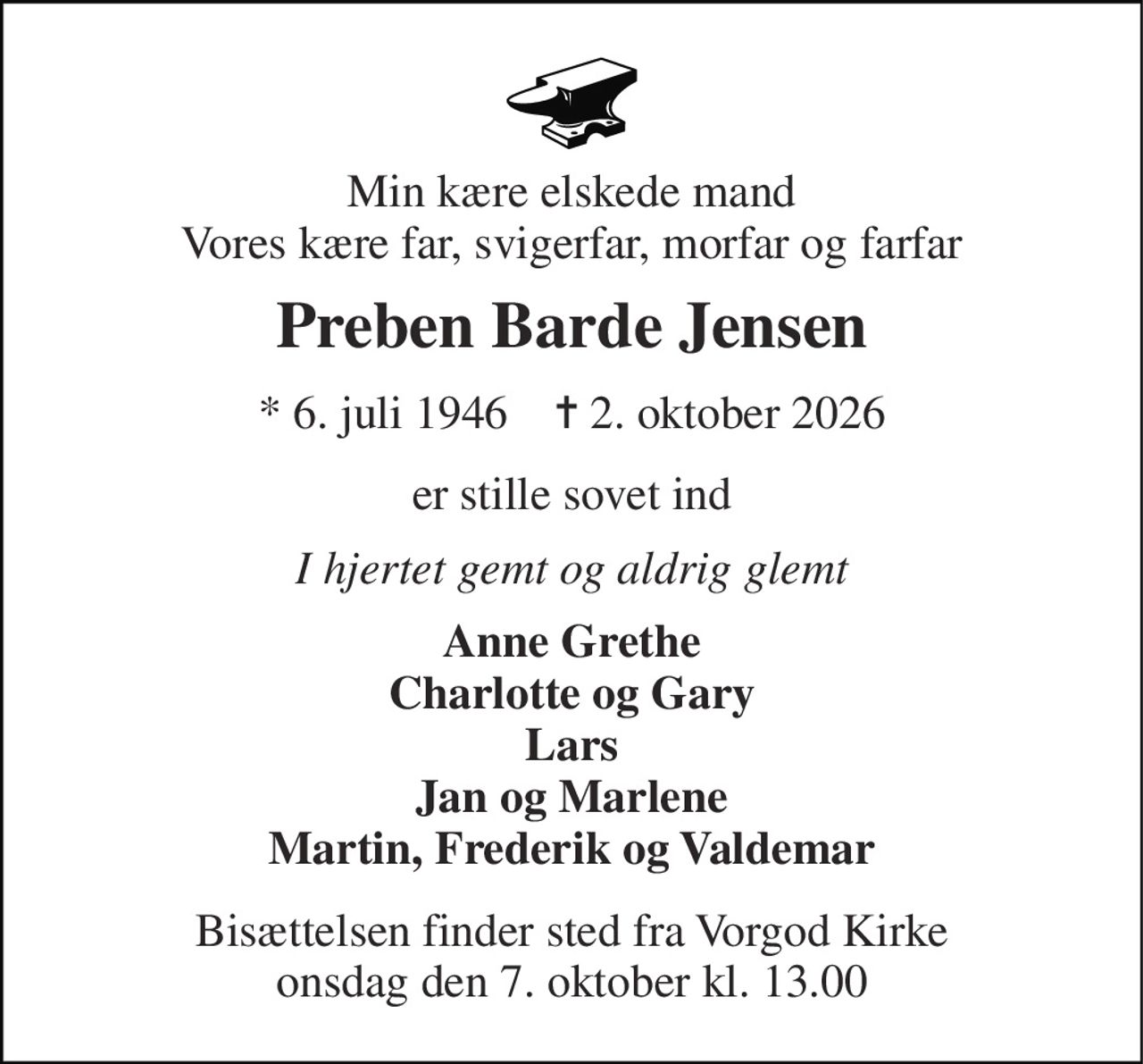 Min kære elskede mand Vores kære far, svigerfar, morfar og farfar 
Preben Barde Jensen 
★​ 6. juli 1946​    ✝​ 2. oktober 2026 
er stille sovet ind 
I hjertet gemt og aldrig glemt 
Anne Grethe Charlotte og Gary Lars Jan og Marlene Martin, Frederik og Valdemar 
Bisættelsen​ finder sted fra Vorgod Kirke​ onsdag den 7. oktober​ kl. 13.00