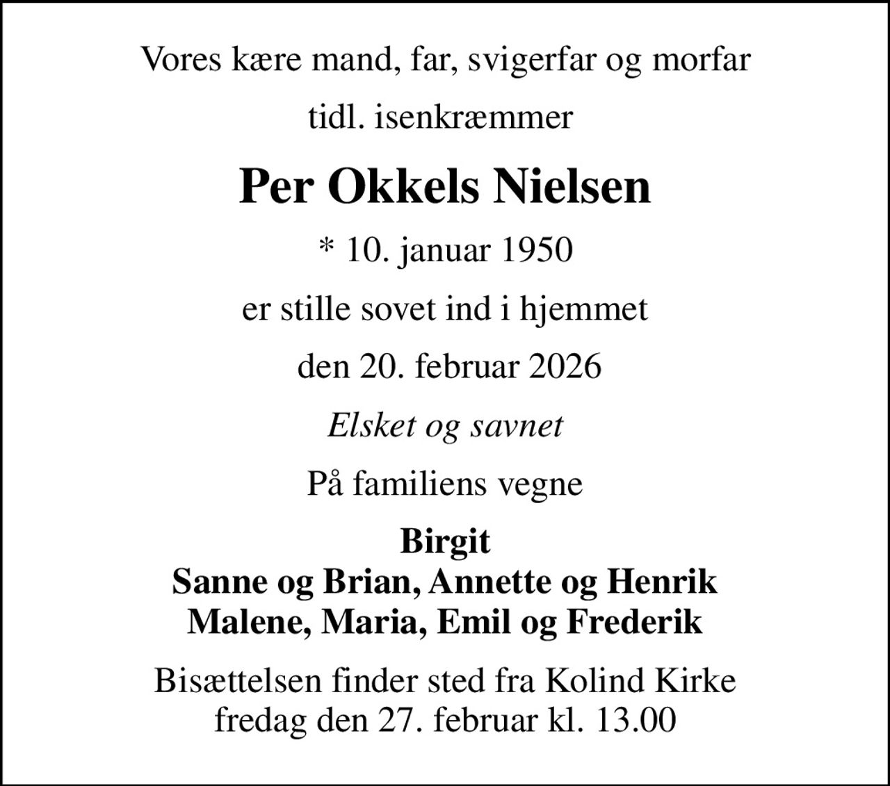 Vores kære mand, far, svigerfar og morfar
tidl. isenkræmmer 
Per Okkels Nielsen
* 10. januar 1950
er stille sovet ind i hjemmet
 den 20. februar 2026
Elsket og savnet
På familiens vegne
Birgit Sanne og Brian, Annette og Henrik Malene, Maria, Emil og Frederik
Bisættelsen finder sted fra Kolind Kirke  fredag den 27. februar kl. 13.00
