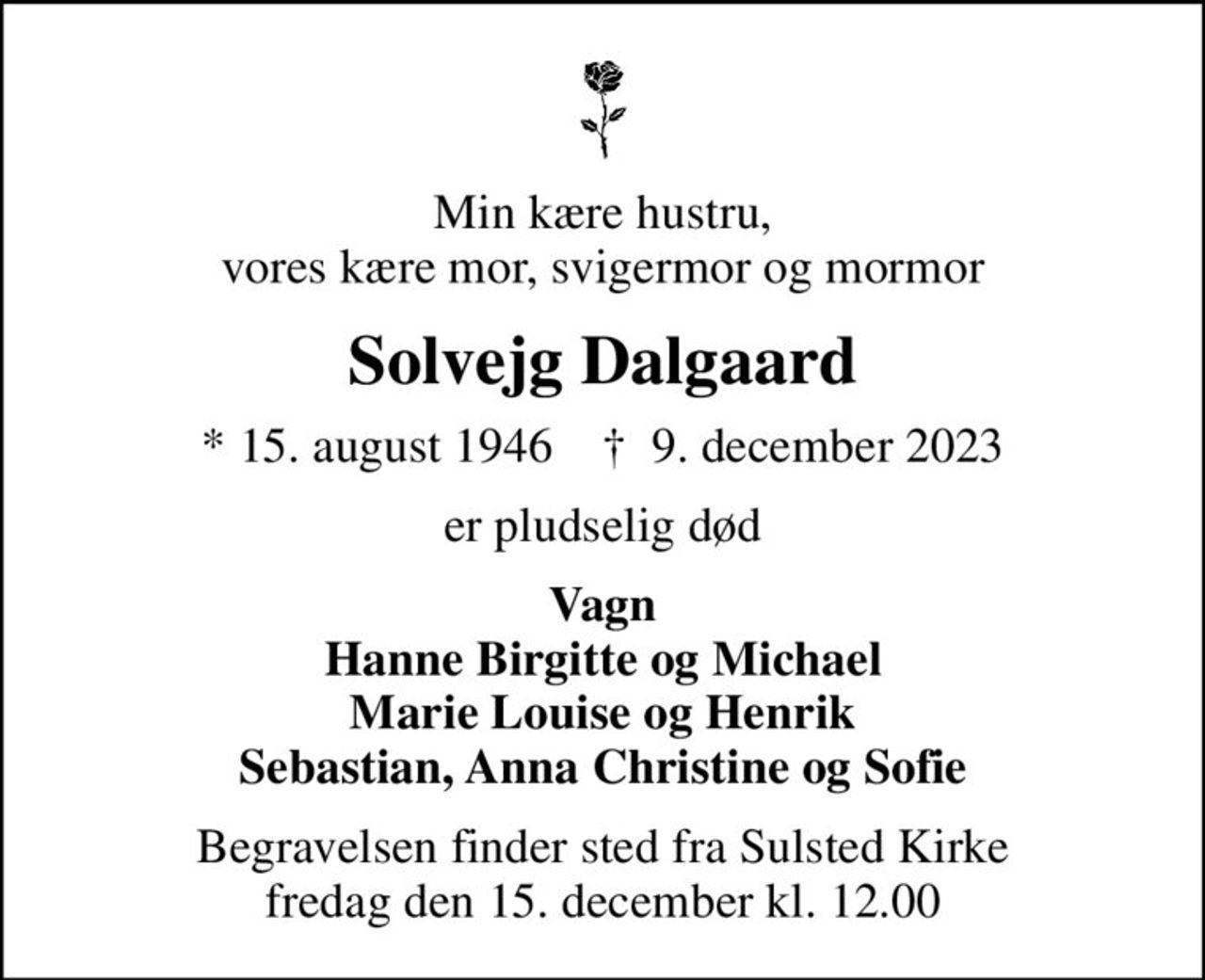 Min kære hustru, vores kære mor, svigermor og mormor
Solvejg Dalgaard
* 15. august 1946    ✝ 9. december 2023
er pludselig død
Vagn Hanne Birgitte og Michael Marie Louise og Henrik Sebastian, Anna Christine og Sofie
Begravelsen finder sted fra Sulsted Kirke  fredag den 15. december kl. 12.00