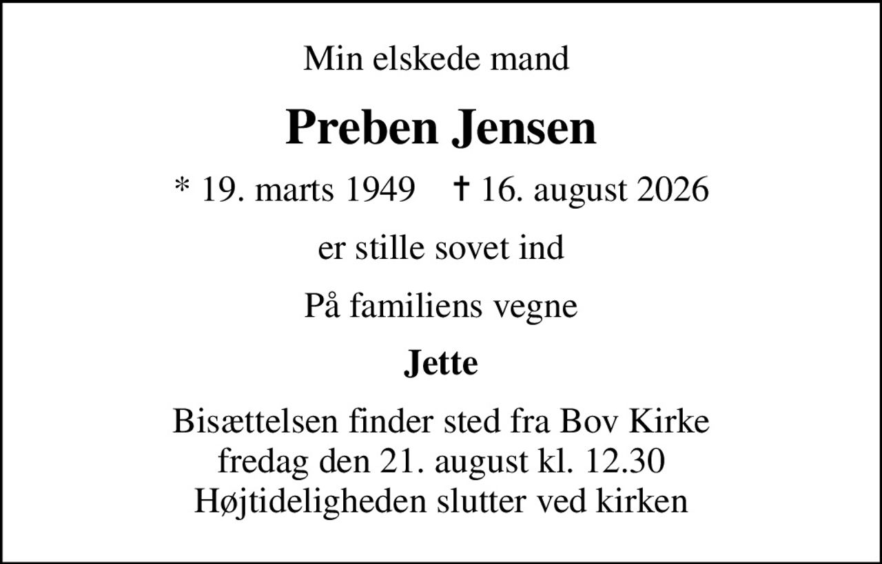 Min elskede mand 
Preben Jensen
* 19. marts 1949    ✝ 16. august 2026
er stille sovet ind
På familiens vegne
Jette
Bisættelsen finder sted fra Bov Kirke  fredag den 21. august kl. 12.30  Højtideligheden slutter ved kirken