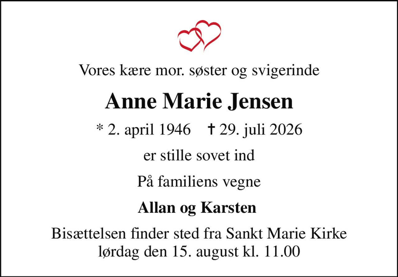Vores kære mor. søster og svigerinde
Anne Marie Jensen
* 2. april 1946    ✝ 29. juli 2026
er stille sovet ind
På familiens vegne
Allan og Karsten 
Bisættelsen finder sted fra Sankt Marie Kirke  lørdag den 15. august kl. 11.00